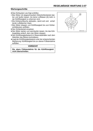 REGELMÄßIGE WARTUNG 2-57
Wartungsschritte

• Das Kühlsystem wie folgt entlüften.
○Den Motor mit abgeschraubtem Motorkühlerdeckel star-
 ten und laufen lassen, bis keine Luftblasen [A] mehr in
 der Kühlflüssigkeit zu erkennen sind.
○Die Kühlerschläuche abklopfen, damit sich evtl. anhaf-
 tende Luftbläschen lösen.
○Den Motor stoppen und Kühlflüssigkeit bis zum Kühler-
 einfüllstutzen auffüllen.
•Den Kühlerdeckel einsetzen.
•Den Motor starten und warmlaufen lassen, bis das Küh-
 lergebläse anläuft, dann den Motor stoppen.
•Den Kühlflüssigkeitsstand im Reservebehälter nach dem
 Abkühlen des Motors kontrollieren.
 Liegt der Kühlflüssigkeitsstand unter der entsprechenden
 Markierung, Kühlflüssigkeit bis zur oberen Füllstandslinie
 auffüllen.
                       VORSICHT
    Die obere Füllstandslinie für die Kühlflüssigkeit
    nicht überschreiten.
 