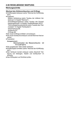 2-58 REGELMÄßIGE WARTUNG
Wartungsschritte
Wechsel des Kühlerschlauches und O-Rings
• Kühlflüssigkeit ablassen (siehe "Wechsel der Kühlflüssig-
  keit").
• Ausbauen:
   Mittlere Verkleidung (siehe "Ausbau der mittleren Ver-
     kleidung" im Kapitel "Rahmen")
     Drosselklappengehäuse (siehe "Ausbau des Drossel-
     klappengehäuses" im Kapitel "Kraftstoffanlage (DFI)")
     Thermostatgehäusedeckel [A] (siehe "Ausbau des Ther-
     mostaten" im Kapitel "Kühlsystem")
     Verschraubung [B]
     Schläuche [C]
     O-Ringe [D]
•   Die neuen O-Ringe einfetten und einbauen.
•   Die neuen Schläuche einbauen und die Klemmen fest an-
    ziehen.
•   Festziehen:
    Anzugsmoment -
           Klemmschrauben des Wasserschlauchs:          2,0
              N·m (0,20 kgf·m)
• Die ausgebauten Teile wieder einbauen. der Kühlflüssig-
• Kühlflüssigkeit einfüllen (siehe "Wechsel
  keit").
• Den Schlauch korrekt einbauen (sieheSchläuchen" im
  legung von Seilzügen, Kabeln und
                                            Abschnitt "Ver-

    Anhang).
•   Das Kühlsystem auf Dichtheit prüfen.
 