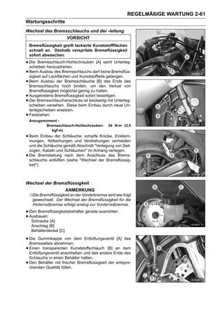 REGELMÄßIGE WARTUNG 2-61
Wartungsschritte
Wechsel des Bremsschlauchs und der -leitung
                          VORSICHT
    Bremsflüssigkeit greift lackierte Kunststoffflächen
    schnell an. Deshalb verspritzte Bremsflüssigkeit
    sofort abwaschen.

• Die Bremsschlauch-Hohlschrauben [A] samt Unterleg-
  scheiben herausdrehen.
• Beim Ausbau des Bremsschlauchs darf keine Bremsflüs-
  sigkeit auf Lackflächen und Kunststoffteile gelangen.
• Beim Ausbau derhoch binden, um [B] das Ende des
  Bremsschlauchs
                      Bremsschläuche
                                         den Verlust von
    Bremsflüssigkeit möglichst gering zu halten.
•   Ausgetretene Bremsflüssigkeit sofort beseitigen.
•   Der Bremsschlauchanschluss ist beidseitig mit Unterleg-
    scheiben versehen. Diese beim Einbau durch neue Un-
    terlegscheiben ersetzen.
•   Festziehen:
    Anzugsmoment -
           Bremsschlauch-Hohlschrauben:        34 N·m (3,5
              kgf·m)
• Beim Einbau der Schläuche, Verdrehungen vermeiden
  mungen, Abflachungen und
                             scharfe Knicke, Einklem-

    und die Schläuche gemäß Abschnitt "Verlegung von Seil-
    zügen, Kabeln und Schläuchen" im Anhang verlegen.
•   Die Bremsleitung nach dem Anschluss des Brems-
    schlauchs entlüften (siehe "Wechsel der Bremsflüssig-
    keit").



Wechsel der Bremsflüssigkeit
                          ANMERKUNG
    ○Die Bremsflüssigkeit an der Vorderbremse wird wie folgt
     gewechselt. Der Wechsel der Bremsflüssigkeit für die
     Hinterradbremse erfolgt analog zur Vorderradbremse.

• Den Bremsflüssigkeitsbehälter gerade ausrichten.
• Ausbauen: [A]
   Schraube
     Anschlag [B]
     Behälterdeckel [C]

• Die Gummikappe von dem Entlüftungsventil [A] des
  Bremssattels abnehmen.
• Einen transparenten Kunststoffschlauch [B] Endedem
  Entlüftungsventil anschließen und das andere
                                               an
                                                  des
    Schlauchs in einen Behälter halten.
•   Den Behälter mit frischer Bremsflüssigkeit der entspre-
    chenden Qualität füllen.
 