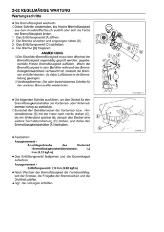 2-62 REGELMÄßIGE WARTUNG
Wartungsschritte

• Die Bremsflüssigkeit wechseln. frische Bremsflüssigkeit
○Diese Schritte wiederholen, bis
  aus dem Kunststoffschlauch austritt oder sich die Farbe
  der Bremsflüssigkeit ändert.
1. Das Entlüftungsventil [A] öffnen.
2. Die Bremse anziehen und angezogen halten [B].
3. Das Entlüftungsventil [C] schließen.
4. Die Bremse [D] freigeben.
                     ANMERKUNG
 ○Der Stand der Bremsflüssigkeit muss beim Wechsel der
  Bremsflüssigkeit regelmäßig geprüft werden; gegebe-
  nenfalls frische Bremsflüssigkeit auffüllen. Wenn die
  Bremsflüssigkeit in dem Behälter während des Brems-
  flüssigkeitswechsels verbraucht ist, müssen die Brem-
  sen entlüftet werden, da dabei Luftblasen in die Brems-
  leitung gelangen.
 ○Vorderradbremse: Die oben beschriebenen Schritte für
  den anderen Bremssattel wiederholen.




• Die folgenden Schritte ausführen, um denoder Hinterrad-
  Bremsflüssigkeitsbehälter der Vorderrad-
                                           Deckel für den

 bremse richtig zu schließen.
○Zunächst den Behälterdeckel der Vorderrad- bzw.   Hin-
 terradbremse [B] mit der Hand nach rechts drehen [C],
 bis ein Widerstand spürbar ist; danach den Deckel eine
 weitere Sechstelumdrehung [D] drehen, und dabei den
 Bremsflüssigkeitsbehälter [A] festhalten.



• Festziehen:
 Anzugsmoment -
        Anschlagschraube        des        Vorderrad
          -Bremsflüssigkeitsbehälterdeckels:     1,2
          N·m (0,12 kgf·m)
• Das Entlüftungsventil festziehen und die Gummikappe
  aufsetzen.
 Anzugsmoment -
        Entlüftungsventil: 7,8 N·m (0,80 kgf·m)
• Nach Wechsel der Bremsflüssigkeit die Funktionsfähig-
  keit der Bremse, die Freigabe der Bremsbacken und die
 Dichtheit prüfen.
 Ggf. die Leitungen entlüften.
 