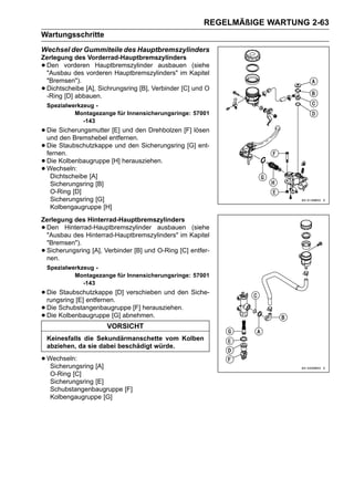 REGELMÄßIGE WARTUNG 2-63
Wartungsschritte
Wechsel der Gummiteile des Hauptbremszylinders
Zerlegung des Vorderrad-Hauptbremszylinders
•Den vorderen Hauptbremszylinder ausbauen (siehe
 "Ausbau des vorderen Hauptbremszylinders" im Kapitel
 "Bremsen").
•Dichtscheibe [A], Sichrungsring [B], Verbinder [C] und O
 -Ring [D] abbauen.
    Spezialwerkzeug -
             Montagezange für Innensicherungsringe: 57001
                -143
• Die Sicherungsmutterentfernen. Drehbolzen [F] lösen
  und den Bremshebel
                       [E] und den

• Die Staubschutzkappe und den Sicherungsring [G] ent-
  fernen.
• Die Kolbenbaugruppe [H] herausziehen.
• Wechseln: [A]
   Dichtscheibe
     Sicherungsring [B]
     O-Ring [D]
     Sicherungsring [G]
     Kolbengaugruppe [H]
Zerlegung des Hinterrad-Hauptbremszylinders
•Den Hinterrad-Hauptbremszylinder ausbauen (siehe
 "Ausbau des Hinterrad-Hauptbremszylinders" im Kapitel
 "Bremsen").
•Sicherungsring [A], Verbinder [B] und O-Ring [C] entfer-
 nen.
    Spezialwerkzeug -
             Montagezange für Innensicherungsringe: 57001
                -143
• Die Staubschutzkappe [D] verschieben und den Siche-
  rungsring [E] entfernen.
• Die Schubstangenbaugruppe [F] herausziehen.
• Die Kolbenbaugruppe [G] abnehmen.
                        VORSICHT
    Keinesfalls die Sekundärmanschette vom Kolben
    abziehen, da sie dabei beschädigt würde.

• Wechseln:
   Sicherungsring [A]
     O-Ring [C]
     Sicherungsring [E]
     Schubstangenbaugruppe [F]
     Kolbengaugruppe [G]
 