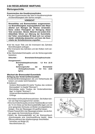 2-64 REGELMÄßIGE WARTUNG
Wartungsschritte
Zusammenbau des Hauptbremszylinders
•Vor dem Zusammenbau alle Teile im Hauptbremszylinder
 mit Bremsflüssigkeit oder Spiritus reinigen.
                       VORSICHT
    Bremsklötze und Bremsscheiben ausgenommen,
    nur Bremsflüssigkeit, Isopropylalkohol oder Äthyl-
    alkohol zum Reinigen der Bremse verwenden.
    Keine andere Flüssigkeit zur Reinigung dieser
    Teile verwenden. Benzin, Motoröl und andere Erd-
    öldestillate führen zur Alterung der Gummiteile.
    Auf Teilen verschüttetes Öl lässt sich nur schwer
    wieder vollständig abwaschen und kann die Gum-
    miteile der Scheibenbremse angreifen.


• Auf die neuen Teile und die Innenwand des Zylinders
  Bremsflüssigkeit auftragen.
• Die Innenwand des Zylinders und den Kolben nicht zer-
  kratzen.
• Den Bremshebel-Drehzapfen und die Sicherungsmutter
  festziehen.
    Silikonfett -       Bremshebel-Drehzapfenschraube
    Anzugsmoment -
           Bremshebelzapfenschraube:     1,0 N·m (0,10
              kgf·m)
           Sicherungsmutter        der      Bremshebel
              -Drehzapfenschraube:     5,9 N·m (0,60
              kgf·m)

Wechsel der Bremssattel-Gummiteile
Zerlegung des Vorderrad-Bremssattels
•Vorderrad-Bremsbelagbolzen [A] und Hohlschraube [B]
 lockern und wieder leicht festziehen.
•Ausbauen:
   Vorderer Bremssattel [C] (siehe "Ausbau des vorderen
   Bremssattels" im Kapitel "Bremsen")
   Bremsbelag (siehe "Ausbau der Vorderradbremsbe-
   läge" im Kapitel "Bremsen")
   Vorderrad-Bremssattelschrauben
   O-Ringe

• Die Kolben mit Druckluft herausdrücken. Die Kolben kön-
  nen wie folgt herausgenommen werden.
○Eine Gummidichtung [A] und einen Holzklotz [B] von mehr
 als 10 mm Dicke auf die Bremssattelhälfte legen und mit
 einer geeigneten Schraube und Mutter wie abgebildet be-
 festigen. Eine der Ölpassagen [C] geöffnet lassen.
○Etwas Pressluft [D] in die Ölpassage einleiten, bis die Kol-
 ben gegen die Gummidichtung drücken.
○Sofern die Bremssattelhälfte auf der Bremsschlauch
 -Anschlussseite eine Anschlussöffnung besitzt, diese
 Öffnung während des Arbeitsvorgangs verschließen.
  Schraube und Mutter [E]
  Herunterdrücken [F].
 