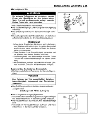REGELMÄßIGE WARTUNG 2-65
Wartungsschritte
                          ACHTUNG
    Um schwere Verletzungen zu vermeiden, niemals
    Finger oder Handfläche vor den Kolben halten.
    Wenn Druckluft am Bremssattel anliegt, kann der
    Kolben Finger oder Hand quetschen.
○Die Kolben mit der Hand herausziehen.
• Die Staubdichtungen [A] und Flüssigkeitsdichtungen [B]
  entfernen.
• Das Entlüftungsventil [C] und die Gummikappe [D] entfer-
  nen.
• Dender anderen SeiteSchritt wiederholen, um die Kolben
  auf
       vorhergehenden
                         des Bremssattels auszubauen.

                       ANMERKUNG
    ○Wenn keine Druckluft zur Verfügung steht, die folgen-
     den Arbeitsschritte gleichzeitig für beide Bremssättel
     ausführen und dabei den Bremsschlauch am Brems-
     sattel montiert lassen.
    ○Einen Behälter für die Bremsflüssigkeit vorbereiten und
     die Arbeiten über diesem Behälter ausführen.
    ○Bremsbelagfeder und Bremsbeläge ausbauen (siehe
     "Ausbau der Vorderradbremsbeläge" im Kapitel "Brem-
     sen").
    ○Am Bremshebel pumpen, bis die Kolben aus den Zylin-
     dern austreten, und dann den Bremssattel zerlegen.

Zusammenbau des Vorderrad-Bremssattels
•Die Bremssattelteile mit Ausnahme der Bremsbeläge rei-
 nigen.
                        VORSICHT
    Zum Reinigen der Teile ausschließlich Scheiben-
    bremsflüssigkeit, Isopropanol oder Äthylalkohol
    verwenden.

• Das Entlüftungsventil und die Gummikappe einbauen.
    Anzugsmoment -
           Entlüftungsventil: 7,8 N·m (0,80 kgf·m)

• Die Flüssigkeitsdichtungen [A] erneuern. auftragen
○Silikonfett auf die Bremsflüssigkeitsdichtungen
 und diese mit der Hand in die Bremszylinder einsetzen.
•Die Staubdichtungen [B] erneuern, falls diese beschädigt
 sind.
○Silikonfett auf die Staubdichtungen auftragen und diese
 mit der Hand in die Bremszylinder einsetzen.
 