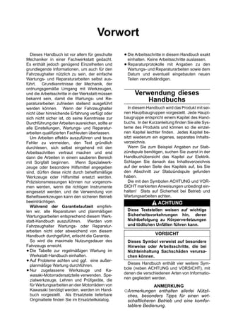 Vorwort
  Dieses Handbuch ist vor allem für geschulte
Mechaniker in einer Fachwerkstatt gedacht.
                                                   • Die Arbeitsschritte in diesem Handbuch exakt
                                                     einhalten. Keine Arbeitsschritte auslassen.
Es enthält jedoch genügend Einzelheiten und
grundlegende Informationen, um auch für den
                                                   • Reparaturprotokolle mit Angaben zu dem
                                                     Wartungs- und Reparaturarbeiten sowie
                                                                                              den

Fahrzeughalter nützlich zu sein, der einfache       Datum und eventuell eingebauten neuen
Wartungs- und Reparaturarbeiten selbst aus-         Teilen vervollständigen.
führt. Grundkenntnisse der Mechanik, der
ordnungsgemäße Umgang mit Werkzeugen,
und die Arbeitsschritte in der Werkstatt müssen          Verwendung dieses
bekannt sein, damit die Wartungs- und Re-
paraturarbeiten zufrieden stellend ausgeführt
                                                             Handbuchs
werden können. Wenn der Fahrzeughalter               In diesem Handbuch wird das Produkt mit sei-
nicht über hinreichende Erfahrung verfügt oder     nen Hauptbaugruppen vorgestellt. Jede Haupt-
sich nicht sicher ist, ob seine Kenntnisse zur     baugruppe entspricht einem Kapitel des Hand-
Durchführung der Arbeiten ausreichen, sollte er    buchs. In der Kurzanleitung finden Sie alle Sys-
alle Einstellungen, Wartungs- und Reparatur-       teme des Produkts und können so die einzel-
arbeiten qualifizierten Fachleuten überlassen.     nen Kapitel leichter finden. Jedes Kapitel be-
  Um Arbeiten effektiv auszuführen und teure       sitzt wiederum ein eigenes, separates Inhalts-
Fehler zu vermeiden, den Text gründlich            verzeichnis.
durchlesen, sich selbst eingehend mit den            Wenn Sie zum Beispiel Angaben zur Stab-
Arbeitsschritten vertraut machen und erst          zündspule benötigen, suchen Sie zuerst in der
dann die Arbeiten in einem sauberen Bereich        Handbuchübersicht das Kapitel zur Elektrik.
mit Sorgfalt beginnen. Wenn Spezialwerk-           Schlagen Sie danach das Inhaltsverzeichnis
zeuge oder besondere Hilfsmittel angegeben         auf der ersten Seite des Kapitels auf, bis Sie
sind, dürfen diese nicht durch behelfsmäßige       den Abschnitt zur Stabzündspule gefunden
Werkzeuge oder Hilfsmittel ersetzt werden.         haben.
Präzisionsmessungen können nur vorgenom-             Die mit den Symbolen ACHTUNG und VOR-
men werden, wenn die richtigen Instrumente         SICHT markierten Anweisungen unbedingt ein-
eingesetzt werden, und die Verwendung von          halten! Stets auf Sicherheit bei Betrieb und
Behelfswerkzeugen kann den sicheren Betrieb        Wartungsarbeiten achten.
beeinträchtigen.                                                     ACHTUNG
  Während der Garantielaufzeit empfeh-
len wir, alle Reparaturen und planmäßigen           Diese Textstellen weisen auf wichtige
Wartungsarbeiten entsprechend diesem Werk-          Sicherheitsvorkehrungen hin, deren
statt-Handbuch auszuführen. Werden vom              Nichtbefolgung zu Körperverletzungen
Fahrzeughalter Wartungs- oder Reparatur-            und tödlichen Unfällen führen kann.
arbeiten nicht oder abweichend von diesem
Handbuch durchgeführt, erlischt die Garantie.
                                                                    VORSICHT
  So wird die maximale Nutzungsdauer des            Dieses Symbol verweist auf besondere
Fahrzeugs erreicht.                                 Hinweise oder Arbeitsschritte, die bei
• Die Tabelle zur regelmäßigen Wartung im
  Werkstatt-Handbuch einhalten.
                                                    Nichteinhaltung Sachschäden verursa-
                                                    chen können.
• Auf Probleme achten und ggf. eine außer-
  planmäßige Wartung durchführen.                    Dieses Handbuch enthält vier weitere Sym-
                                                   bole (neben ACHTUNG und VORSICHT), mit
• Nur zugelassene Werkzeuge und Ka-
  wasaki-Motorradersatzteile verwenden. Spe-
                                                   denen die verschiedenen Arten von Informatio-
  zialwerkzeuge, Lehren und Prüfgeräte, die        nen gegliedert werden.
  für Wartungsarbeiten an den Motorrädern von                    ANMERKUNG
  Kawasaki benötigt werden, werden im Hand-        ○Anmerkungen enthalten allerlei Nützli-
  buch vorgestellt. Als Ersatzteile lieferbare      ches, besonders Tipps für einen wirt-
  Originalteile finden Sie im Ersatzteilkatalog.    schaftlicheren Betrieb und eine komfor-
                                                    tablere Bedienung.
 