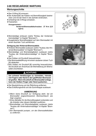 2-66 REGELMÄßIGE WARTUNG
Wartungsschritte

• DenAußenseite erneuern. mit Bremsflüssigkeit bestrei-
      O-Ring [A]
• chen und mit derder Kolben Zylinder eindrücken.
  Die
                   Hand in die
• Unbedingt die O-Ringe einsetzen.
• Festziehen:
    Anzugsmoment -
           Vorderrad-Bremssattelschrauben: 27 N·m (2,8
              kgf·m)



• Bremsbeläge einbauen (siehe "Einbau der Vorderrad-
  bremsbeläge" im Kapitel "Bremsen").
• Ausgetretene Bremsflüssigkeit auf dem Bremssattel mit
  einem feuchten Tuch aufnehmen.
Zerlegung des Hinterrad-Bremssattels
•Hinteren Bremssattel ausbauen (siehe "Ausbau des Hin-
 terrad-Bremssattels" im Kapitel "Bremsen").
•Bremsbeläge und Bremsbelagfedern ausbauen (siehe
 "Ausbau der Hinterradbremsbeläge" im Kapitel "Brem-
 sen").
•Den Kolben mit Druckluft herausdrücken.
○Die Bremssattelöffnung mit einem sauberen dicken Tuch
 [A] abdecken.
○Den Kolben mit Druckluft [B] vorsichtig herausdrücken,
 die Druckluft am Anschluss der Bremsleitung am Brems-
 sattel anschließen.

                          ACHTUNG
    Um schwere Verletzungen zu vermeiden, niemals
    mit Fingern oder Hand in den geöffneten Bremssat-
    tel greifen. Wenn Druckluft am Bremssattel anliegt,
    kann der Kolben Finger oder Hand quetschen.

• Die Staubdichtung und diedie Gummikappe ausbauen.
                            Öldichtung entfernen.
• Das Entlüftungsventil und
                       ANMERKUNG
    ○Wenn    keine Druckluft zur Verfügung steht, bei am
     Bremssattel angeschlossenem Bremsschlauch wie
     folgt vorgehen:
    ○Einen Behälter für die Bremsflüssigkeit vorbereiten und
     die Arbeiten über diesem Behälter ausführen.
    ○Bremsbeläge und Bremsbelagfeder ausbauen (siehe
     "Ausbau der Hinterradbremsbeläge" im Kapitel "Brem-
     sen").
    ○Am Bremspedal pumpen, um den Bremssattelkolben
     zu entfernen.
 