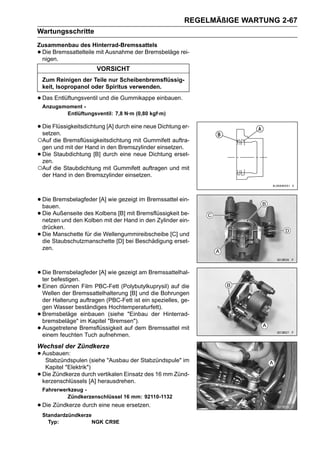 REGELMÄßIGE WARTUNG 2-67
Wartungsschritte
Zusammenbau des Hinterrad-Bremssattels
•Die Bremssattelteile mit Ausnahme der Bremsbeläge rei-
 nigen.
                         VORSICHT
    Zum Reinigen der Teile nur Scheibenbremsflüssig-
    keit, Isopropanol oder Spiritus verwenden.

• Das Entlüftungsventil und die Gummikappe einbauen.
    Anzugsmoment -
           Entlüftungsventil: 7,8 N·m (0,80 kgf·m)

• Die Flüssigkeitsdichtung [A] durch eine neue Dichtung er-
  setzen.
○Auf die Bremsflüssigkeitsdichtung mit Gummifett auftra-
 gen und mit der Hand in den Bremszylinder einsetzen.
•Die Staubdichtung [B] durch eine neue Dichtung erset-
 zen.
○Auf die Staubdichtung mit Gummifett auftragen und mit
 der Hand in den Bremszylinder einsetzen.



• Die Bremsbelagfeder [A] wie gezeigt im Bremssattel ein-
  bauen.
• Die Außenseite des Kolbens [B]HandBremsflüssigkeitein-
  netzen und den Kolben mit der
                                 mit
                                      in den Zylinder
                                                      be-

    drücken.
•   Die Manschette für die Wellengummireibscheibe [C] und
    die Staubschutzmanschette [D] bei Beschädigung erset-
    zen.



• Diebefestigen.
  ter
      Bremsbelagfeder [A] wie gezeigt am Bremssattelhal-

• Einen dünnen Film PBC-Fett (Polybutylkuprysil) auf die
  Wellen der Bremssattelhalterung [B] und die Bohrungen
    der Halterung auftragen (PBC-Fett ist ein spezielles, ge-
    gen Wasser beständiges Hochtemperaturfett).
•   Bremsbeläge einbauen (siehe "Einbau der Hinterrad-
    bremsbeläge" im Kapitel "Bremsen").
•   Ausgetretene Bremsflüssigkeit auf dem Bremssattel mit
    einem feuchten Tuch aufnehmen.
Wechsel der Zündkerze
• Ausbauen:
   Stabzündspulen (siehe "Ausbau der Stabzündspule" im
     Kapitel "Elektrik")
•   Die Zündkerze durch vertikalen Einsatz des 16 mm Zünd-
    kerzenschlüssels [A] herausdrehen.
    Fahrerwerkzeug -
             Zündkerzenschlüssel 16 mm: 92110-1132
• Die Zündkerze durch eine neue ersetzen.
    Standardzündkerze
      Typ:           NGK CR9E
 