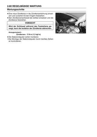 2-68 REGELMÄßIGE WARTUNG
Wartungsschritte

• Eineund zunächst mit den Fingern festziehen. einset-
  zen
       neue Zündkerze in die Zündkerzenbohrung

• Den Zündkerzenschlüssel [A] vertikal einsetzen und die
  Zündkerze festziehen.
                     VORSICHT
 Wird der Schlüssel während des Festziehens ge-
 neigt, kann die Isolation der Zündkerze abbrechen.

 Anzugsmoment -
        Zündkerzen: 13 N·m (1,3 kgf·m)
• Die Stabzündspulen sicher montieren. leichtes Ziehen
○Die Montage der Stabzündspulen durch
 an kontrollieren.
 