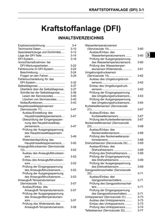 KRAFTSTOFFANLAGE (DFI) 3-1




                           Kraftstoffanlage (DFI)
                                               INHALTSVERZEICHNIS
Explosionszeichnung.........................               3-4   Wassertemperatursensor
Technische Daten ..............................           3-10    (Servicecode 14).............................            3-60
Spezialwerkzeuge und Dichtmittel.....                     3-12       Ausbau/Einbau des
Lage der DFI-Teile .............................          3-14         Wassertemperatursensors ........                    3-60   3
DFI-System........................................        3-16       Prüfung der Ausgangsspannung
Vorsichtsmaßnahmen bei                                                 des Wassertemperatursensors .                       3-60
 DFI-Wartungsarbeiten ....................                3-22       Prüfung des Wassertemper-
Fehlersuche im DFI-System ..............                  3-24         atursensor-Widerstands ............                 3-61
 Beschreibung..................................           3-24   Umgebungsdrucksensor
 Fragen an den Fahrer.....................                3-29    (Servicecode 15).............................            3-62
Fehlersuchanleitung für das                                          Ausbau des Umgebungsdruck-
 DFI-System.....................................          3-32         sensors......................................       3-62
Selbstdiagnose ..................................         3-37       Einbau des Umgebungsdruck-
 Überblick über die Selbstdiagnose .                      3-37         sensors......................................       3-62
 Schritte bei der Selbstdiagnose ......                   3-38       Prüfung der Eingangsspannung
   Lesen der Servicecodes ..............                  3-40         des Umgebungsdrucksensors...                        3-63
   Löschen von Servicecodes ..........                    3-40       Prüfung der Ausgangsspannung
 Notlauffunktionen............................            3-43         des Umgebungsdrucksensors...                        3-64
Hauptdrosselklappensensor                                        Kurbelwellensensor (Servicecode
 (Servicecode 11).............................            3-47    21)...................................................   3-67
   Ausbau/Einstellung des                                            Ausbau/Einbau des
     Hauptdrosselklappensensors....                       3-47         Kurbelwellensensors .................               3-67
   Überprüfung der Eingangsspan-                                     Prüfung des Kurbelwellensensors                       3-67
     nung des Hauptdrosselklap-                                  Nockenwellensensor (Servicecode
     pensensors................................           3-47    23)...................................................   3-68
   Prüfung der Ausgangsspannung                                      Ausbau/Einbau des
     des Hauptdrosselklappensen-                                       Nockenwellensensors ...............                 3-68
     sors ...........................................     3-49       Prüfung des Nockenwellenposi-
   Widerstandsprüfung des                                              tionssensors ..............................         3-68
     Hauptdrosselklappensensors....                       3-50   Drehzahlsensor (Servicecode 24) .....                     3-69
Ansaugluftdrucksensor (Servicecode                                   Ausbau/Einbau des
 12)...................................................   3-52         Drehzahlsensors .......................             3-69
   Ausbau des Ansaugluftdrucksen-                                    Prüfung des Drehzahlsensors......                     3-69
     sors ...........................................     3-52       Prüfung der Eingangsspannung
   Einbau des Ansaugluftdrucksen-                                      des Drehzahlsensors ................                3-69
     sors ...........................................     3-52       Prüfung der Ausgangsspannung
   Prüfung der Eingangsspannung                                        des Drehzahlsensors ................                3-69
     des Ansaugluftdrucksensors .....                     3-52   Gangpositionsschalter (Servicecode
   Prüfung der Ausgangsspannung                                   25)...................................................   3-71
     des Ansaugluftdrucksensors .....                     3-53       Ausbau/Einbau des
Ansaugluft-Temperatursensor                                            Gangpositionsschalters.............                 3-71
 (Servicecode 13).............................            3-57       Prüfung des Gangpositionsschal-
   Ausbau/Einbau des                                                   ters ............................................   3-71
     Ansaugluft-Temperatursensors .                       3-57       Prüfung der Eingangsspannung
   Prüfung der Ausgangsspannung                                        des Gangpositionsschalters ......                   3-71
     des Ansauglufttemperatursen-                                Umkippsensor (Servicecode 31) .......                     3-73
     sors ...........................................     3-57       Ausbau des Umkippsensors ........                     3-73
   Prüfung des Widerstands des                                       Einbau des Umkippsensors .........                    3-73
     Ansaugluft-Temperatursensors .                       3-58       Prüfung des Umkippsensors........                     3-74
                                                                 Teillastsensor (Servicecode 32).........                  3-77
 