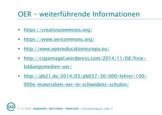 OER – weiterführende Informationen
• https://creativecommons.org/
• https://www.oercommons.org/
• http://www.openeducationeuropa.eu/
• http://cspannagel.wordpress.com/2014/11/08/freie-
bildungsmedien-oer/
• http://pb21.de/2014/03/pb037-30-000-lehrer-100-
000e-materialien-oer-in-schwedens-schulen/
7. 11. 2014 | ANWENDEN – MOTIVIEREN – VERNETZEN | LLZ-Jahrestagung | Seite 2
 
