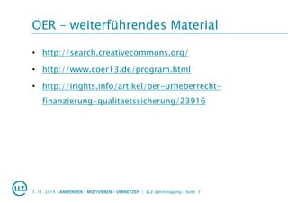 OER – weiterführendes Material
• http://search.creativecommons.org/
• http://www.coer13.de/program.html
• http://irights.info/artikel/oer-urheberrecht-
finanzierung-qualitaetssicherung/23916
7. 11. 2014 | ANWENDEN – MOTIVIEREN – VERNETZEN | LLZ-Jahrestagung | Seite 3
 