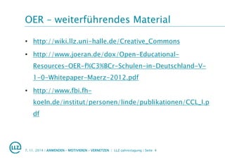 OER – weiterführendes Material
• http://wiki.llz.uni-halle.de/Creative_Commons
• http://www.joeran.de/dox/Open-Educational-
Resources-OER-f%C3%BCr-Schulen-in-Deutschland-V-
1-0-Whitepaper-Maerz-2012.pdf
• http://www.fbi.fh-
koeln.de/institut/personen/linde/publikationen/CCL_I.p
df
7. 11. 2014 | ANWENDEN – MOTIVIEREN – VERNETZEN | LLZ-Jahrestagung | Seite 4
 