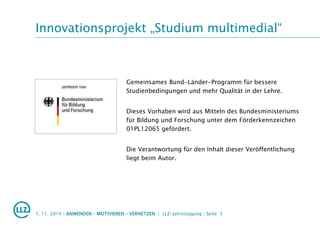 Innovationsprojekt „Studium multimedial“
Gemeinsames Bund-Länder-Programm für bessere
Studienbedingungen und mehr Qualität in der Lehre.
Dieses Vorhaben wird aus Mitteln des Bundesministeriums
für Bildung und Forschung unter dem Förderkennzeichen
01PL12065 gefördert.
Die Verantwortung für den Inhalt dieser Veröffentlichung
liegt beim Autor.
7. 11. 2014 | ANWENDEN – MOTIVIEREN – VERNETZEN | LLZ-Jahrestagung | Seite 5
 