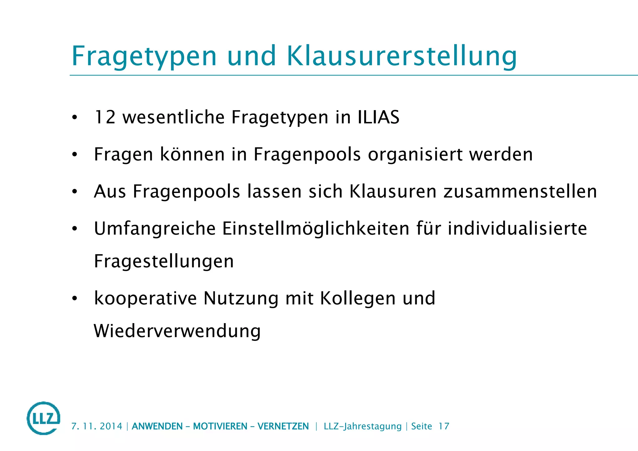 Fragetypen und Klausurerstellung
• 12 wesentliche Fragetypen in ILIAS
• Fragen können in Fragenpools organisiert werden
• Aus Fragenpools lassen sich Klausuren zusammenstellen
• Umfangreiche Einstellmöglichkeiten für individualisierte
Fragestellungen
• kooperative Nutzung mit Kollegen und
Wiederverwendung
7. 11. 2014 | ANWENDEN – MOTIVIEREN – VERNETZEN | LLZ-Jahrestagung | Seite 17
 
