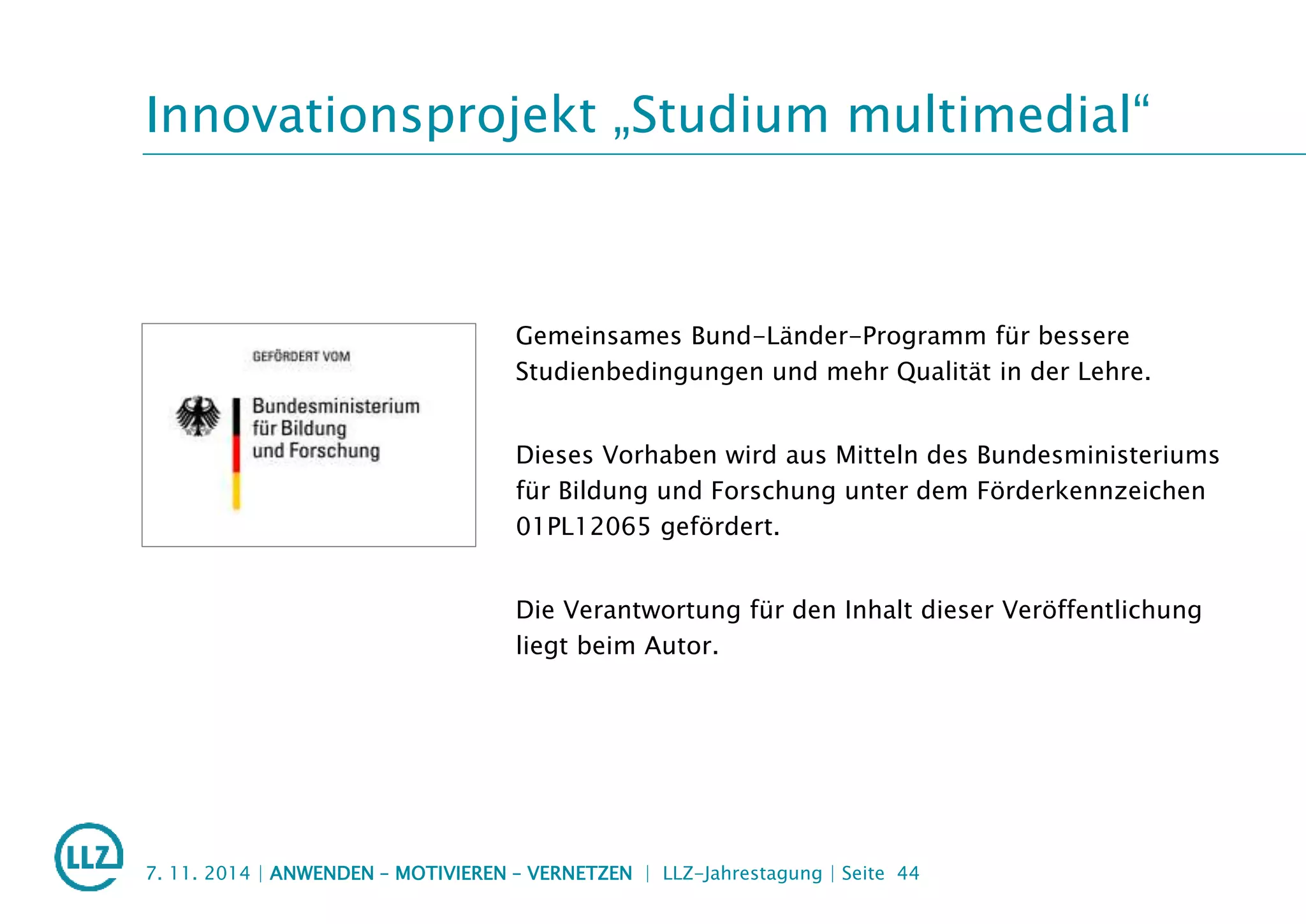 Innovationsprojekt „Studium multimedial“
Gemeinsames Bund-Länder-Programm für bessere
Studienbedingungen und mehr Qualität in der Lehre.
Dieses Vorhaben wird aus Mitteln des Bundesministeriums
für Bildung und Forschung unter dem Förderkennzeichen
01PL12065 gefördert.
Die Verantwortung für den Inhalt dieser Veröffentlichung
liegt beim Autor.
7. 11. 2014 | ANWENDEN – MOTIVIEREN – VERNETZEN | LLZ-Jahrestagung | Seite 44
 