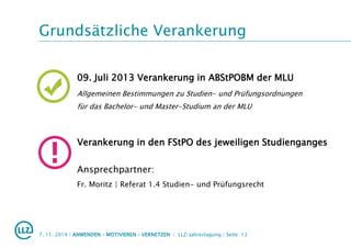 Grundsätzliche Verankerung
7. 11. 2014 | ANWENDEN – MOTIVIEREN – VERNETZEN | LLZ-Jahrestagung | Seite 13
09. Juli 2013 Verankerung in ABStPOBM der MLU
Allgemeinen Bestimmungen zu Studien- und Prüfungsordnungen
für das Bachelor- und Master-Studium an der MLU
Verankerung in den FStPO des jeweiligen Studienganges
Ansprechpartner:
Fr. Moritz | Referat 1.4 Studien- und Prüfungsrecht
 