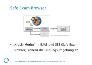 Safe Exam Browser
• „Kiosk-Modus“ in ILIAS und SEB (Safe Exam
Browser) sichern die Prüfungsumgebung ab
7. 11. 2014 | ANWENDEN – MOTIVIEREN – VERNETZEN | LLZ-Jahrestagung | Seite 16
http://www.safeexambrowser.org/
 