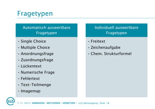 Fragetypen
Automatisch auswertbare
Fragetypen
• Single Choice
• Multiple Choice
• Anordnungsfrage
• Zuordnungsfrage
• Lückentext
• Numerische Frage
• Fehlertext
• Text-Teilmenge
• Imagemap
Individuell auswertbare
Fragetypen
• Freitext
• Zeichenaufgabe
• Chem. Strukturformel
7. 11. 2014 | ANWENDEN – MOTIVIEREN – VERNETZEN | LLZ-Jahrestagung | Seite 18
 