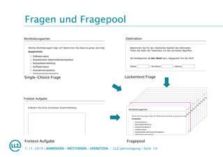 Fragen und Fragepool
7. 11. 2014 | ANWENDEN – MOTIVIEREN – VERNETZEN | LLZ-Jahrestagung | Seite 19
Single-Choice Frage Lückentext Frage
Freitext Aufgabe Fragepool
 
