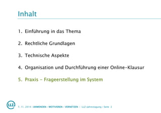 Inhalt
1. Einführung in das Thema
2. Rechtliche Grundlagen
3. Technische Aspekte
4. Organisation und Durchführung einer Online-Klausur
5. Praxis - Frageerstellung im System
7. 11. 2014 | ANWENDEN – MOTIVIEREN – VERNETZEN | LLZ-Jahrestagung | Seite 2
 