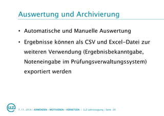 Auswertung und Archivierung
• Automatische und Manuelle Auswertung
• Ergebnisse können als CSV und Excel-Datei zur
weiteren Verwendung (Ergebnisbekanntgabe,
Noteneingabe im Prüfungsverwaltungssystem)
exportiert werden
7. 11. 2014 | ANWENDEN – MOTIVIEREN – VERNETZEN | LLZ-Jahrestagung | Seite 20
 