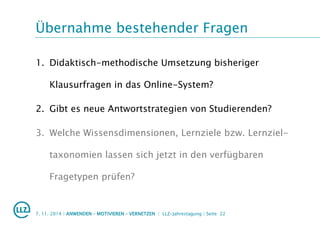 Übernahme bestehender Fragen
7. 11. 2014 | ANWENDEN – MOTIVIEREN – VERNETZEN | LLZ-Jahrestagung | Seite 22
1. Didaktisch-methodische Umsetzung bisheriger
Klausurfragen in das Online-System?
2. Gibt es neue Antwortstrategien von Studierenden?
3. Welche Wissensdimensionen, Lernziele bzw. Lernziel-
taxonomien lassen sich jetzt in den verfügbaren
Fragetypen prüfen?
 