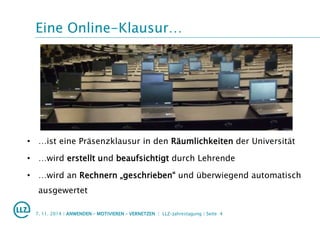 Eine Online-Klausur…
7. 11. 2014 | ANWENDEN – MOTIVIEREN – VERNETZEN | LLZ-Jahrestagung | Seite 4
• …ist eine Präsenzklausur in den Räumlichkeiten der Universität
• …wird erstellt und beaufsichtigt durch Lehrende
• …wird an Rechnern „geschrieben“ und überwiegend automatisch
ausgewertet
 