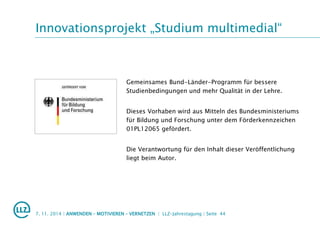 Innovationsprojekt „Studium multimedial“
Gemeinsames Bund-Länder-Programm für bessere
Studienbedingungen und mehr Qualität in der Lehre.
Dieses Vorhaben wird aus Mitteln des Bundesministeriums
für Bildung und Forschung unter dem Förderkennzeichen
01PL12065 gefördert.
Die Verantwortung für den Inhalt dieser Veröffentlichung
liegt beim Autor.
7. 11. 2014 | ANWENDEN – MOTIVIEREN – VERNETZEN | LLZ-Jahrestagung | Seite 44
 