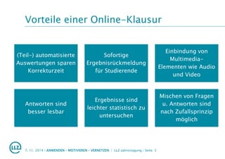 Vorteile einer Online-Klausur
7. 11. 2014 | ANWENDEN – MOTIVIEREN – VERNETZEN | LLZ-Jahrestagung | Seite 5
(Teil-) automatisierte
Auswertungen sparen
Korrekturzeit
Sofortige
Ergebnisrückmeldung
für Studierende
Einbindung von
Multimedia-
Elementen wie Audio
und Video
Antworten sind
besser lesbar
Ergebnisse sind
leichter statistisch zu
untersuchen
Mischen von Fragen
u. Antworten sind
nach Zufallsprinzip
möglich
 