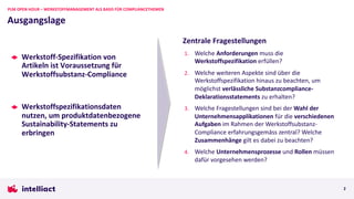 Werkstoff-Spezifikation von
Artikeln ist Voraussetzung für
Werkstoffsubstanz-Compliance
Werkstoffspezifikationsdaten
nutzen, um produktdatenbezogene
Sustainability-Statements zu
erbringen
Ausgangslage
PLM OPEN HOUR – WERKSTOFFMANAGEMENT ALS BASIS FÜR COMPLIANCETHEMEN
2
Zentrale Fragestellungen
1. Welche Anforderungen muss die
Werkstoffspezifikation erfüllen?
2. Welche weiteren Aspekte sind über die
Werkstoffspezifikation hinaus zu beachten, um
möglichst verlässliche Substanzcompliance-
Deklarationsstatements zu erhalten?
3. Welche Fragestellungen sind bei der Wahl der
Unternehmensapplikationen für die verschiedenen
Aufgaben im Rahmen der Werkstoffsubstanz-
Compliance erfahrungsgemäss zentral? Welche
Zusammenhänge gilt es dabei zu beachten?
4. Welche Unternehmensprozesse und Rollen müssen
dafür vorgesehen werden?
 