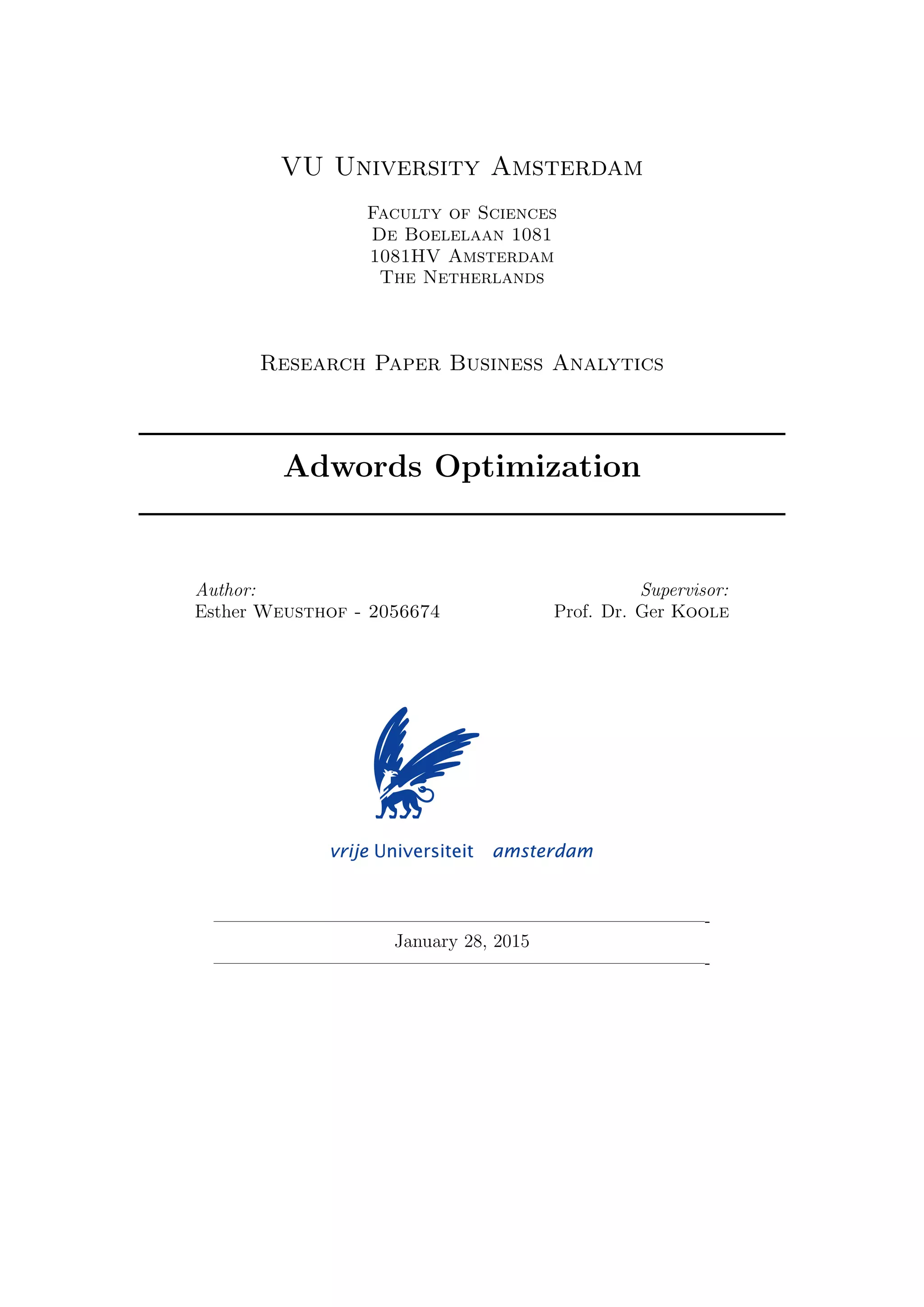 VU University Amsterdam
Faculty of Sciences
De Boelelaan 1081
1081HV Amsterdam
The Netherlands
Research Paper Business Analytics
Adwords Optimization
Author:
Esther Weusthof - 2056674
Supervisor:
Prof. Dr. Ger Koole
—————————————————————————————-
January 28, 2015
—————————————————————————————-
 
