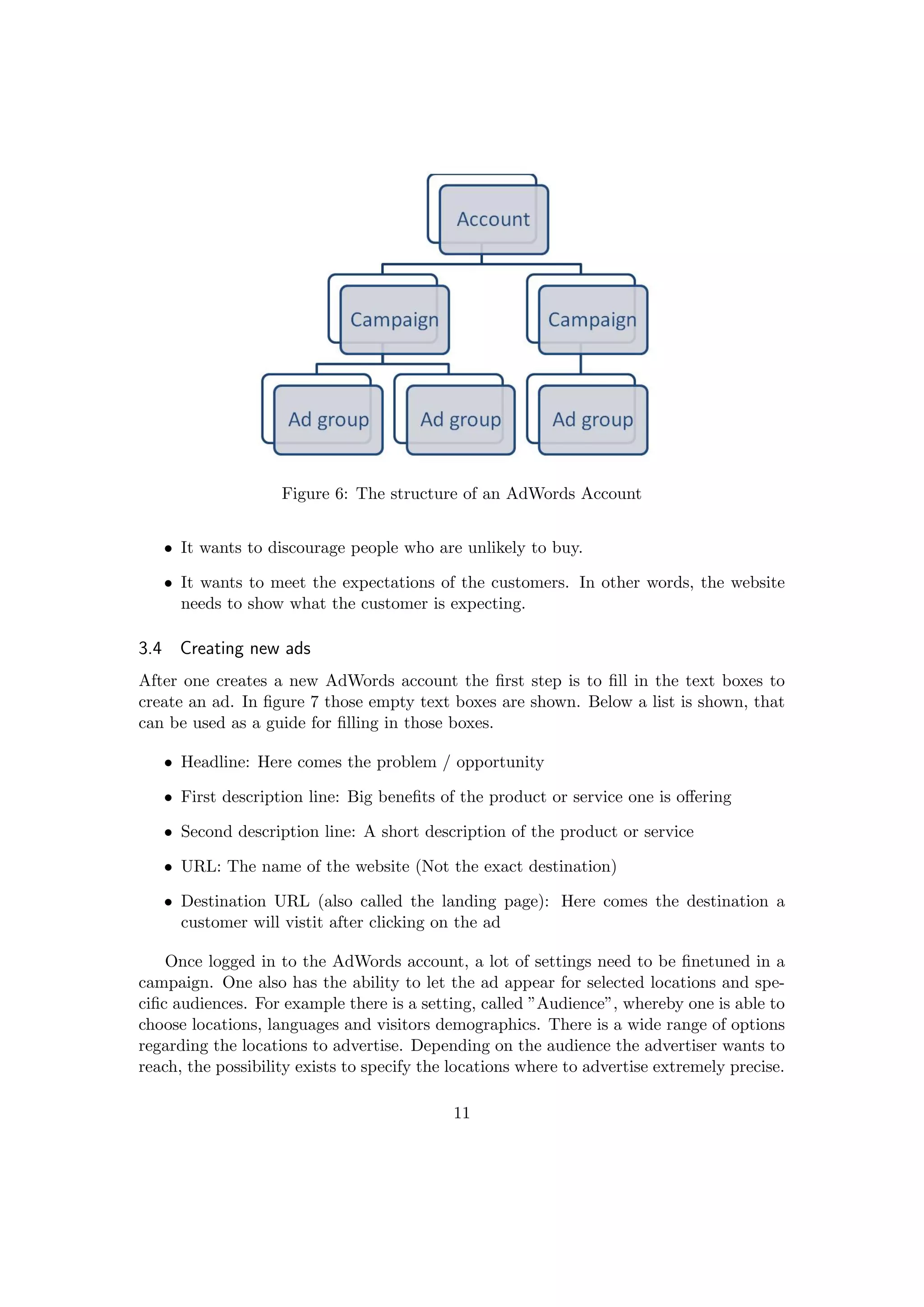Figure 6: The structure of an AdWords Account
• It wants to discourage people who are unlikely to buy.
• It wants to meet the expectations of the customers. In other words, the website
needs to show what the customer is expecting.
3.4 Creating new ads
After one creates a new AdWords account the ﬁrst step is to ﬁll in the text boxes to
create an ad. In ﬁgure 7 those empty text boxes are shown. Below a list is shown, that
can be used as a guide for ﬁlling in those boxes.
• Headline: Here comes the problem / opportunity
• First description line: Big beneﬁts of the product or service one is oﬀering
• Second description line: A short description of the product or service
• URL: The name of the website (Not the exact destination)
• Destination URL (also called the landing page): Here comes the destination a
customer will vistit after clicking on the ad
Once logged in to the AdWords account, a lot of settings need to be ﬁnetuned in a
campaign. One also has the ability to let the ad appear for selected locations and spe-
ciﬁc audiences. For example there is a setting, called ”Audience”, whereby one is able to
choose locations, languages and visitors demographics. There is a wide range of options
regarding the locations to advertise. Depending on the audience the advertiser wants to
reach, the possibility exists to specify the locations where to advertise extremely precise.
11
 