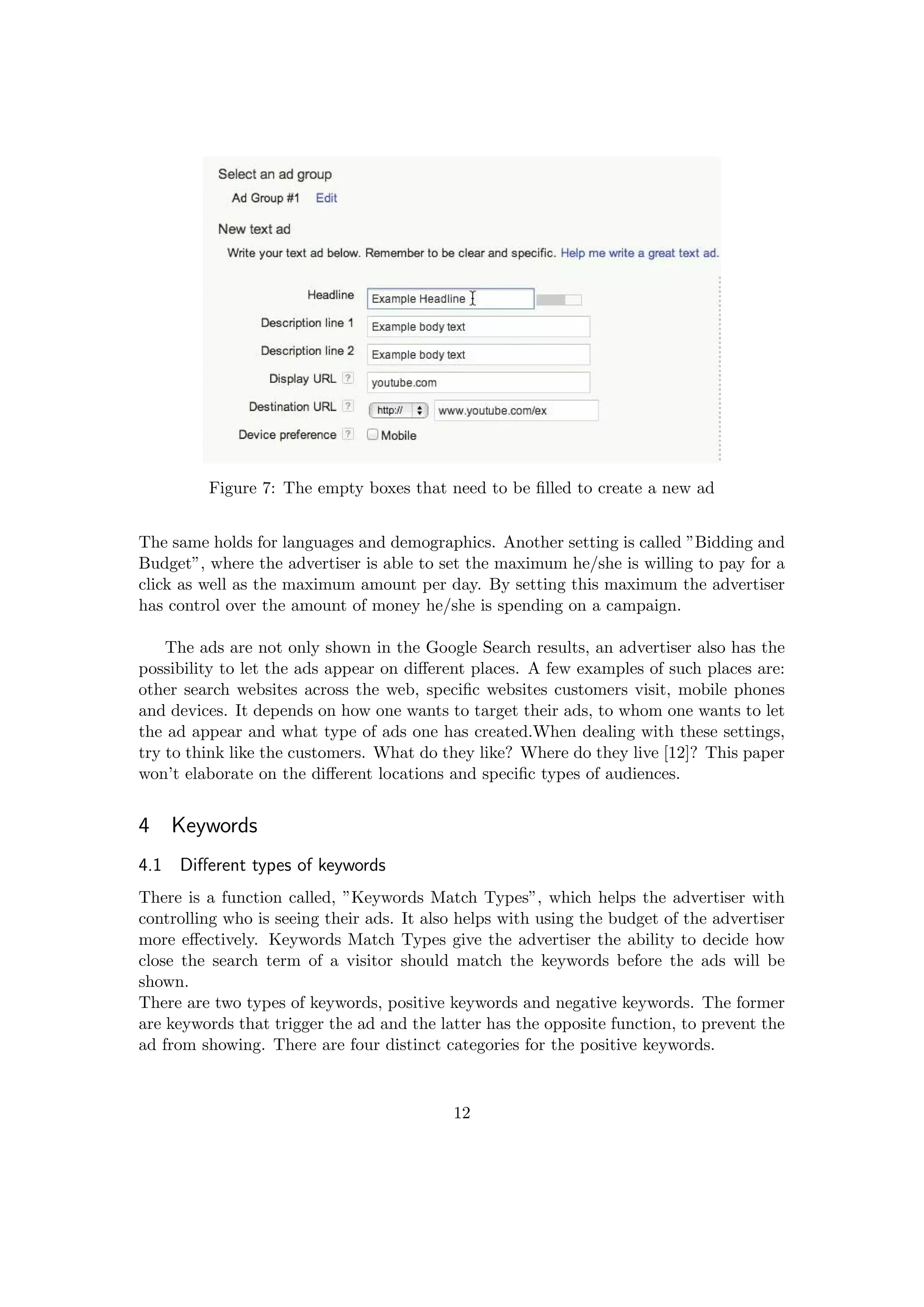 Figure 7: The empty boxes that need to be ﬁlled to create a new ad
The same holds for languages and demographics. Another setting is called ”Bidding and
Budget”, where the advertiser is able to set the maximum he/she is willing to pay for a
click as well as the maximum amount per day. By setting this maximum the advertiser
has control over the amount of money he/she is spending on a campaign.
The ads are not only shown in the Google Search results, an advertiser also has the
possibility to let the ads appear on diﬀerent places. A few examples of such places are:
other search websites across the web, speciﬁc websites customers visit, mobile phones
and devices. It depends on how one wants to target their ads, to whom one wants to let
the ad appear and what type of ads one has created.When dealing with these settings,
try to think like the customers. What do they like? Where do they live [12]? This paper
won’t elaborate on the diﬀerent locations and speciﬁc types of audiences.
4 Keywords
4.1 Diﬀerent types of keywords
There is a function called, ”Keywords Match Types”, which helps the advertiser with
controlling who is seeing their ads. It also helps with using the budget of the advertiser
more eﬀectively. Keywords Match Types give the advertiser the ability to decide how
close the search term of a visitor should match the keywords before the ads will be
shown.
There are two types of keywords, positive keywords and negative keywords. The former
are keywords that trigger the ad and the latter has the opposite function, to prevent the
ad from showing. There are four distinct categories for the positive keywords.
12
 