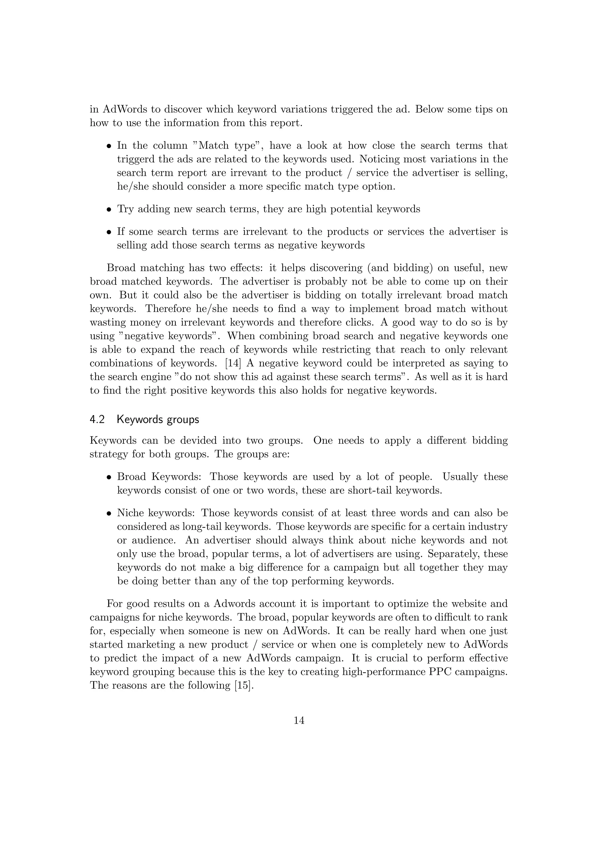 in AdWords to discover which keyword variations triggered the ad. Below some tips on
how to use the information from this report.
• In the column ”Match type”, have a look at how close the search terms that
triggerd the ads are related to the keywords used. Noticing most variations in the
search term report are irrevant to the product / service the advertiser is selling,
he/she should consider a more speciﬁc match type option.
• Try adding new search terms, they are high potential keywords
• If some search terms are irrelevant to the products or services the advertiser is
selling add those search terms as negative keywords
Broad matching has two eﬀects: it helps discovering (and bidding) on useful, new
broad matched keywords. The advertiser is probably not be able to come up on their
own. But it could also be the advertiser is bidding on totally irrelevant broad match
keywords. Therefore he/she needs to ﬁnd a way to implement broad match without
wasting money on irrelevant keywords and therefore clicks. A good way to do so is by
using ”negative keywords”. When combining broad search and negative keywords one
is able to expand the reach of keywords while restricting that reach to only relevant
combinations of keywords. [14] A negative keyword could be interpreted as saying to
the search engine ”do not show this ad against these search terms”. As well as it is hard
to ﬁnd the right positive keywords this also holds for negative keywords.
4.2 Keywords groups
Keywords can be devided into two groups. One needs to apply a diﬀerent bidding
strategy for both groups. The groups are:
• Broad Keywords: Those keywords are used by a lot of people. Usually these
keywords consist of one or two words, these are short-tail keywords.
• Niche keywords: Those keywords consist of at least three words and can also be
considered as long-tail keywords. Those keywords are speciﬁc for a certain industry
or audience. An advertiser should always think about niche keywords and not
only use the broad, popular terms, a lot of advertisers are using. Separately, these
keywords do not make a big diﬀerence for a campaign but all together they may
be doing better than any of the top performing keywords.
For good results on a Adwords account it is important to optimize the website and
campaigns for niche keywords. The broad, popular keywords are often to diﬃcult to rank
for, especially when someone is new on AdWords. It can be really hard when one just
started marketing a new product / service or when one is completely new to AdWords
to predict the impact of a new AdWords campaign. It is crucial to perform eﬀective
keyword grouping because this is the key to creating high-performance PPC campaigns.
The reasons are the following [15].
14
 