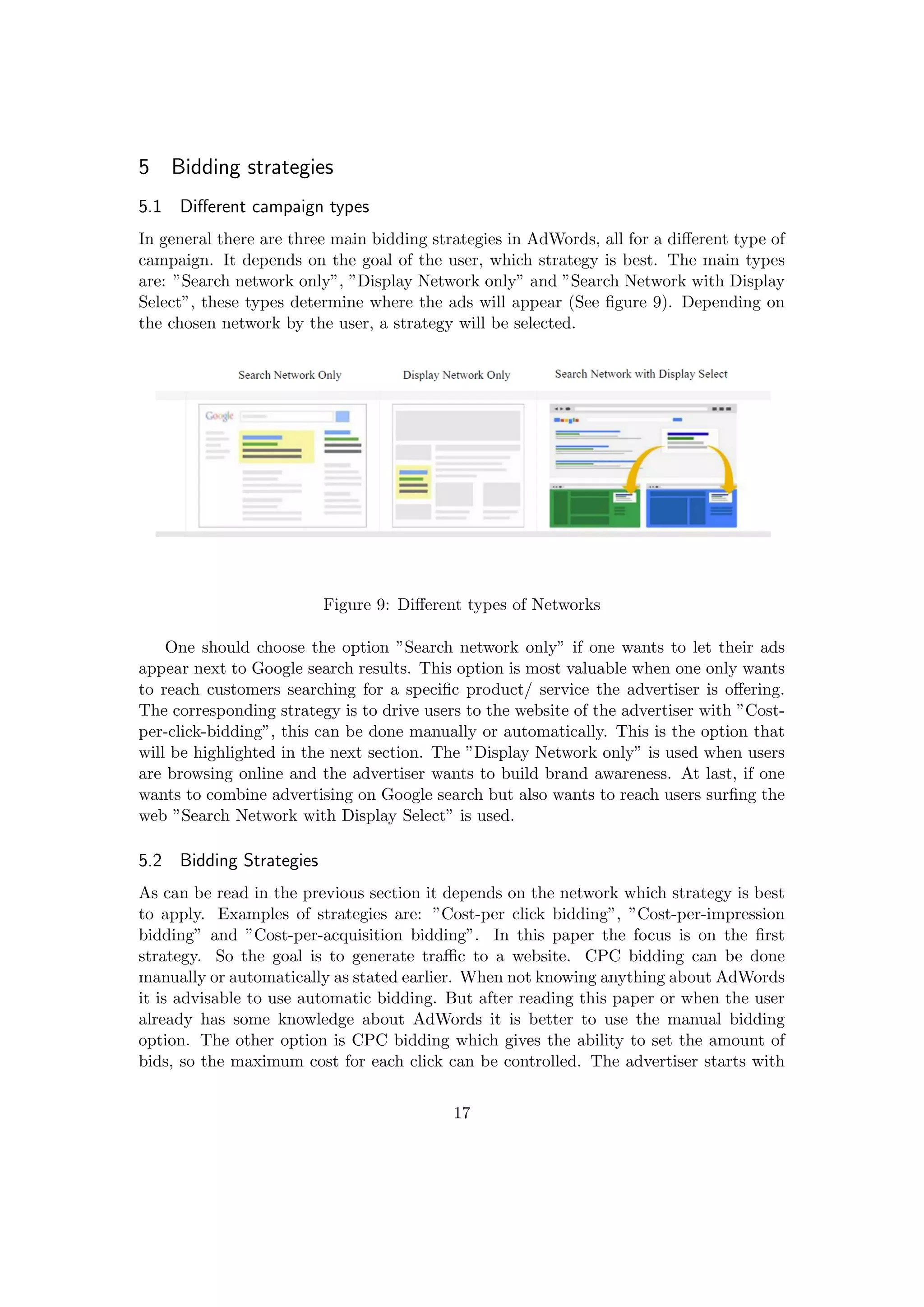 5 Bidding strategies
5.1 Diﬀerent campaign types
In general there are three main bidding strategies in AdWords, all for a diﬀerent type of
campaign. It depends on the goal of the user, which strategy is best. The main types
are: ”Search network only”, ”Display Network only” and ”Search Network with Display
Select”, these types determine where the ads will appear (See ﬁgure 9). Depending on
the chosen network by the user, a strategy will be selected.
Figure 9: Diﬀerent types of Networks
One should choose the option ”Search network only” if one wants to let their ads
appear next to Google search results. This option is most valuable when one only wants
to reach customers searching for a speciﬁc product/ service the advertiser is oﬀering.
The corresponding strategy is to drive users to the website of the advertiser with ”Cost-
per-click-bidding”, this can be done manually or automatically. This is the option that
will be highlighted in the next section. The ”Display Network only” is used when users
are browsing online and the advertiser wants to build brand awareness. At last, if one
wants to combine advertising on Google search but also wants to reach users surﬁng the
web ”Search Network with Display Select” is used.
5.2 Bidding Strategies
As can be read in the previous section it depends on the network which strategy is best
to apply. Examples of strategies are: ”Cost-per click bidding”, ”Cost-per-impression
bidding” and ”Cost-per-acquisition bidding”. In this paper the focus is on the ﬁrst
strategy. So the goal is to generate traﬃc to a website. CPC bidding can be done
manually or automatically as stated earlier. When not knowing anything about AdWords
it is advisable to use automatic bidding. But after reading this paper or when the user
already has some knowledge about AdWords it is better to use the manual bidding
option. The other option is CPC bidding which gives the ability to set the amount of
bids, so the maximum cost for each click can be controlled. The advertiser starts with
17
 