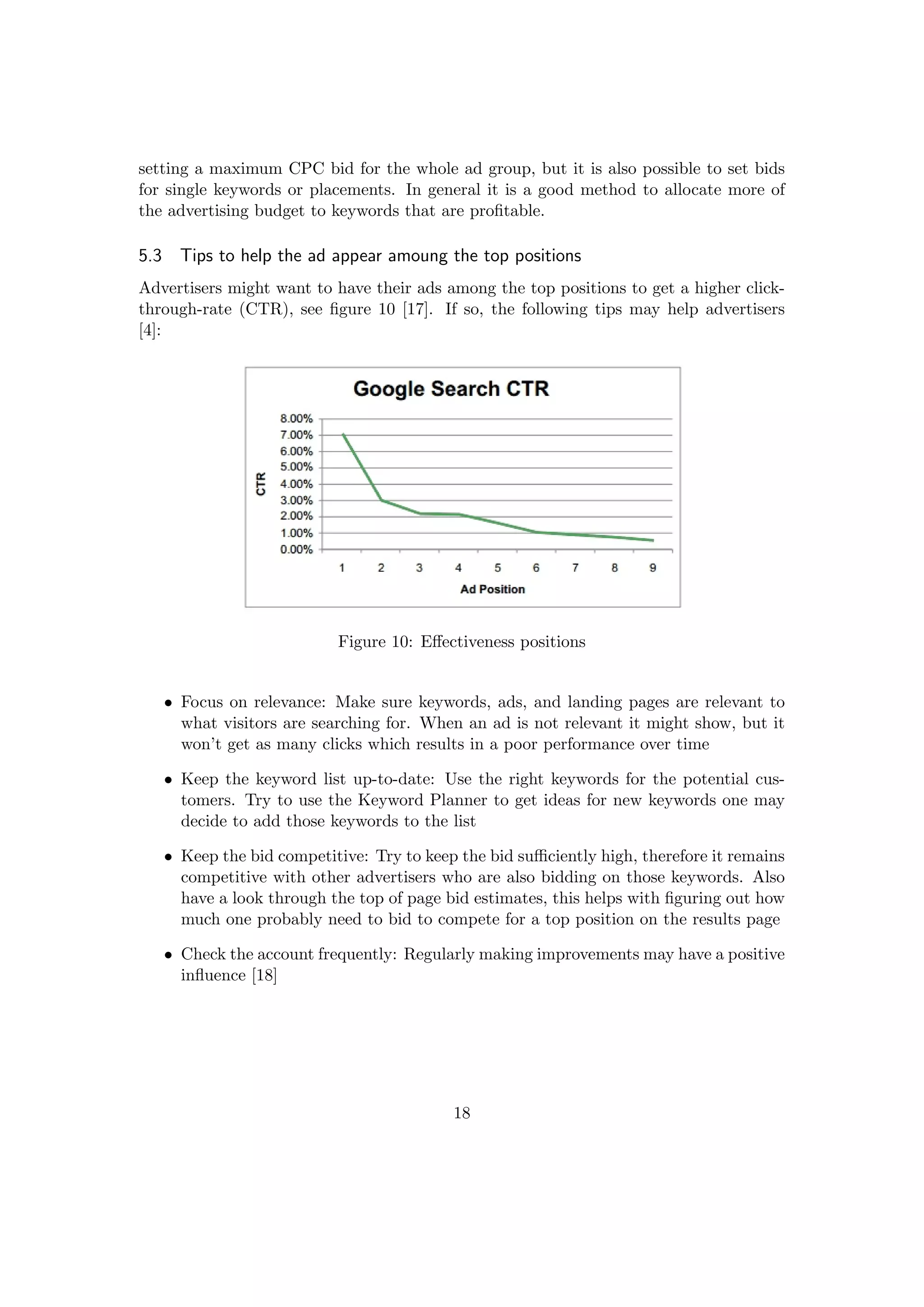 setting a maximum CPC bid for the whole ad group, but it is also possible to set bids
for single keywords or placements. In general it is a good method to allocate more of
the advertising budget to keywords that are proﬁtable.
5.3 Tips to help the ad appear amoung the top positions
Advertisers might want to have their ads among the top positions to get a higher click-
through-rate (CTR), see ﬁgure 10 [17]. If so, the following tips may help advertisers
[4]:
Figure 10: Eﬀectiveness positions
• Focus on relevance: Make sure keywords, ads, and landing pages are relevant to
what visitors are searching for. When an ad is not relevant it might show, but it
won’t get as many clicks which results in a poor performance over time
• Keep the keyword list up-to-date: Use the right keywords for the potential cus-
tomers. Try to use the Keyword Planner to get ideas for new keywords one may
decide to add those keywords to the list
• Keep the bid competitive: Try to keep the bid suﬃciently high, therefore it remains
competitive with other advertisers who are also bidding on those keywords. Also
have a look through the top of page bid estimates, this helps with ﬁguring out how
much one probably need to bid to compete for a top position on the results page
• Check the account frequently: Regularly making improvements may have a positive
inﬂuence [18]
18
 