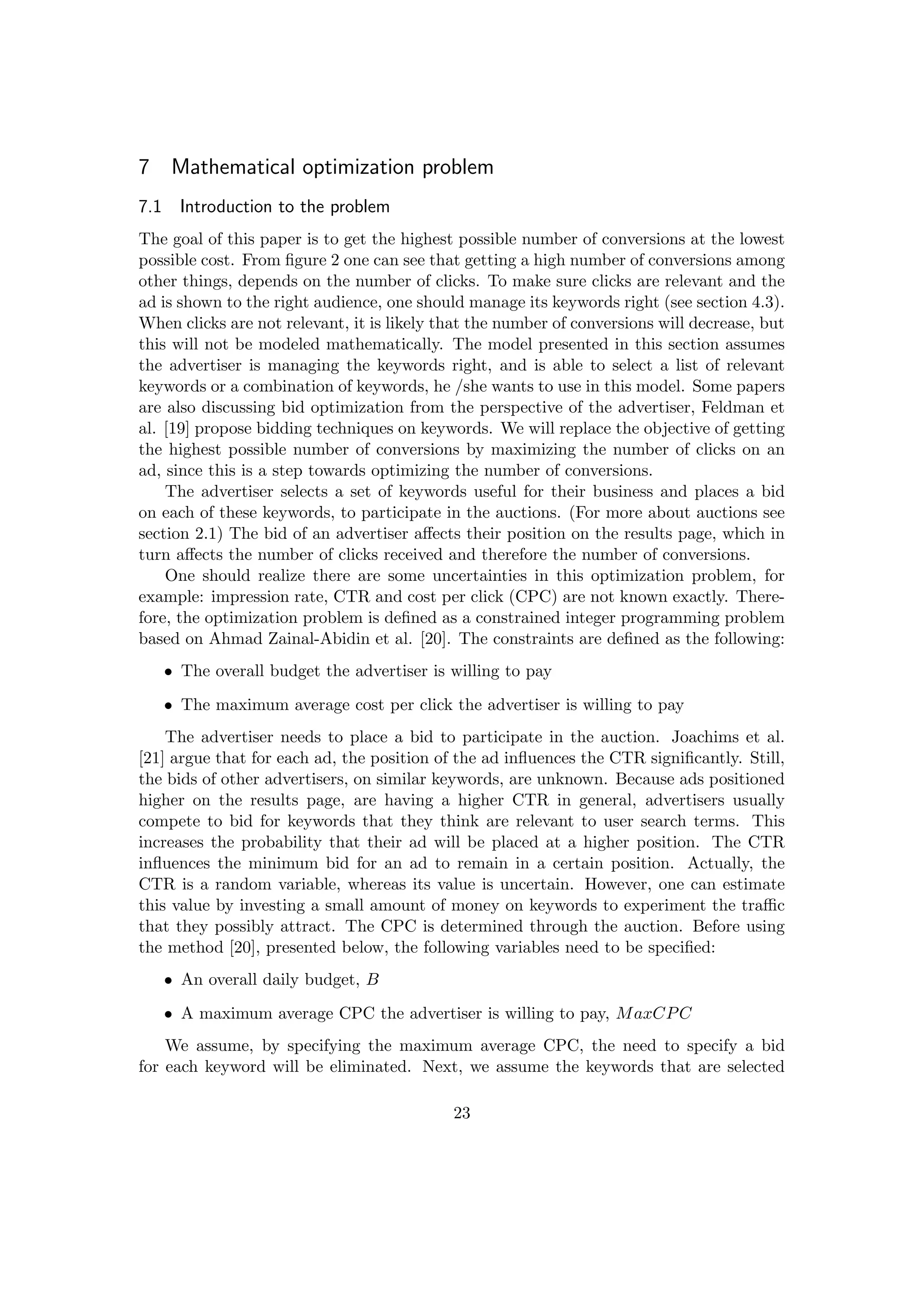 7 Mathematical optimization problem
7.1 Introduction to the problem
The goal of this paper is to get the highest possible number of conversions at the lowest
possible cost. From ﬁgure 2 one can see that getting a high number of conversions among
other things, depends on the number of clicks. To make sure clicks are relevant and the
ad is shown to the right audience, one should manage its keywords right (see section 4.3).
When clicks are not relevant, it is likely that the number of conversions will decrease, but
this will not be modeled mathematically. The model presented in this section assumes
the advertiser is managing the keywords right, and is able to select a list of relevant
keywords or a combination of keywords, he /she wants to use in this model. Some papers
are also discussing bid optimization from the perspective of the advertiser, Feldman et
al. [19] propose bidding techniques on keywords. We will replace the objective of getting
the highest possible number of conversions by maximizing the number of clicks on an
ad, since this is a step towards optimizing the number of conversions.
The advertiser selects a set of keywords useful for their business and places a bid
on each of these keywords, to participate in the auctions. (For more about auctions see
section 2.1) The bid of an advertiser aﬀects their position on the results page, which in
turn aﬀects the number of clicks received and therefore the number of conversions.
One should realize there are some uncertainties in this optimization problem, for
example: impression rate, CTR and cost per click (CPC) are not known exactly. There-
fore, the optimization problem is deﬁned as a constrained integer programming problem
based on Ahmad Zainal-Abidin et al. [20]. The constraints are deﬁned as the following:
• The overall budget the advertiser is willing to pay
• The maximum average cost per click the advertiser is willing to pay
The advertiser needs to place a bid to participate in the auction. Joachims et al.
[21] argue that for each ad, the position of the ad inﬂuences the CTR signiﬁcantly. Still,
the bids of other advertisers, on similar keywords, are unknown. Because ads positioned
higher on the results page, are having a higher CTR in general, advertisers usually
compete to bid for keywords that they think are relevant to user search terms. This
increases the probability that their ad will be placed at a higher position. The CTR
inﬂuences the minimum bid for an ad to remain in a certain position. Actually, the
CTR is a random variable, whereas its value is uncertain. However, one can estimate
this value by investing a small amount of money on keywords to experiment the traﬃc
that they possibly attract. The CPC is determined through the auction. Before using
the method [20], presented below, the following variables need to be speciﬁed:
• An overall daily budget, B
• A maximum average CPC the advertiser is willing to pay, MaxCPC
We assume, by specifying the maximum average CPC, the need to specify a bid
for each keyword will be eliminated. Next, we assume the keywords that are selected
23
 