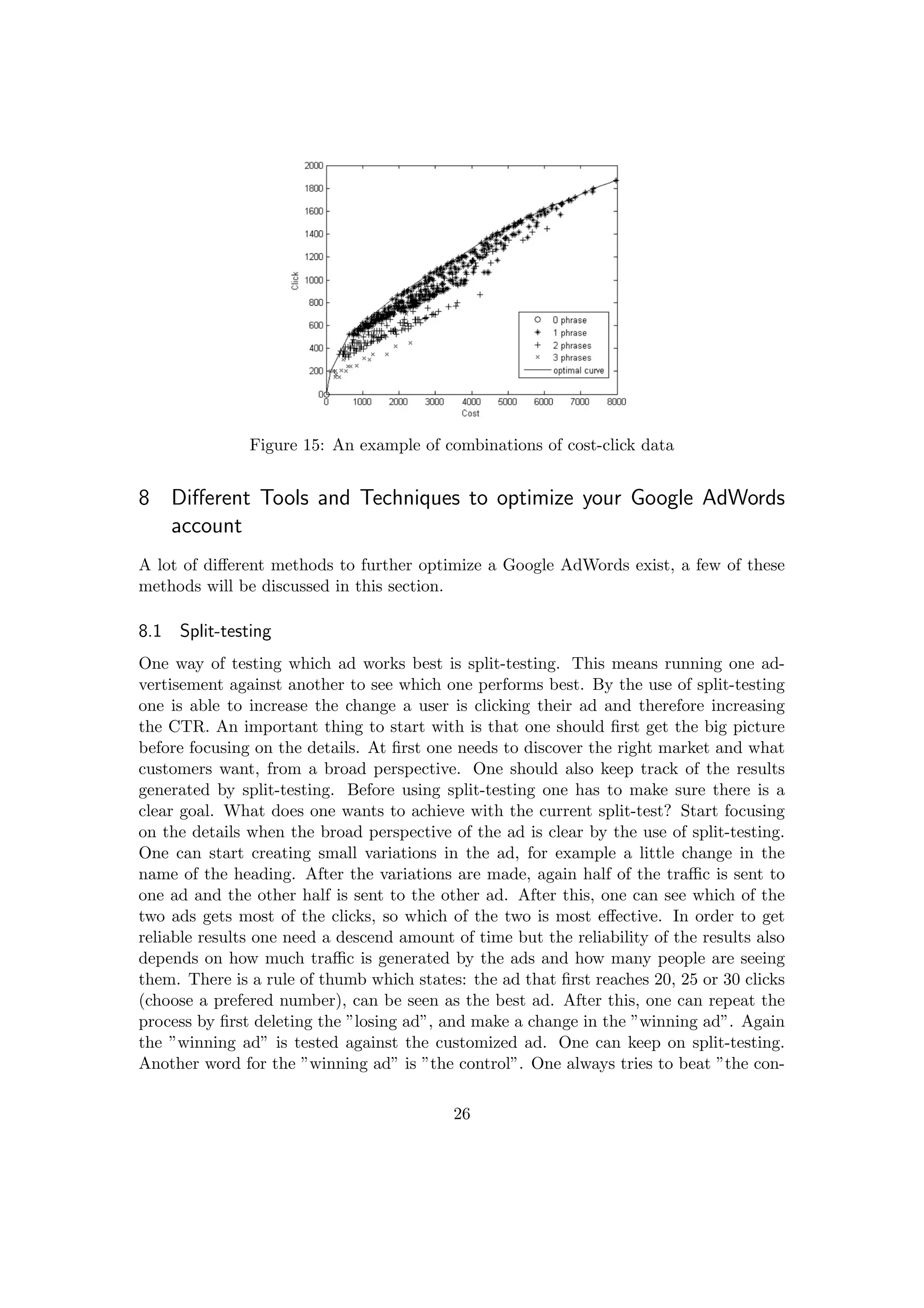 Figure 15: An example of combinations of cost-click data
8 Diﬀerent Tools and Techniques to optimize your Google AdWords
account
A lot of diﬀerent methods to further optimize a Google AdWords exist, a few of these
methods will be discussed in this section.
8.1 Split-testing
One way of testing which ad works best is split-testing. This means running one ad-
vertisement against another to see which one performs best. By the use of split-testing
one is able to increase the change a user is clicking their ad and therefore increasing
the CTR. An important thing to start with is that one should ﬁrst get the big picture
before focusing on the details. At ﬁrst one needs to discover the right market and what
customers want, from a broad perspective. One should also keep track of the results
generated by split-testing. Before using split-testing one has to make sure there is a
clear goal. What does one wants to achieve with the current split-test? Start focusing
on the details when the broad perspective of the ad is clear by the use of split-testing.
One can start creating small variations in the ad, for example a little change in the
name of the heading. After the variations are made, again half of the traﬃc is sent to
one ad and the other half is sent to the other ad. After this, one can see which of the
two ads gets most of the clicks, so which of the two is most eﬀective. In order to get
reliable results one need a descend amount of time but the reliability of the results also
depends on how much traﬃc is generated by the ads and how many people are seeing
them. There is a rule of thumb which states: the ad that ﬁrst reaches 20, 25 or 30 clicks
(choose a prefered number), can be seen as the best ad. After this, one can repeat the
process by ﬁrst deleting the ”losing ad”, and make a change in the ”winning ad”. Again
the ”winning ad” is tested against the customized ad. One can keep on split-testing.
Another word for the ”winning ad” is ”the control”. One always tries to beat ”the con-
26
 
