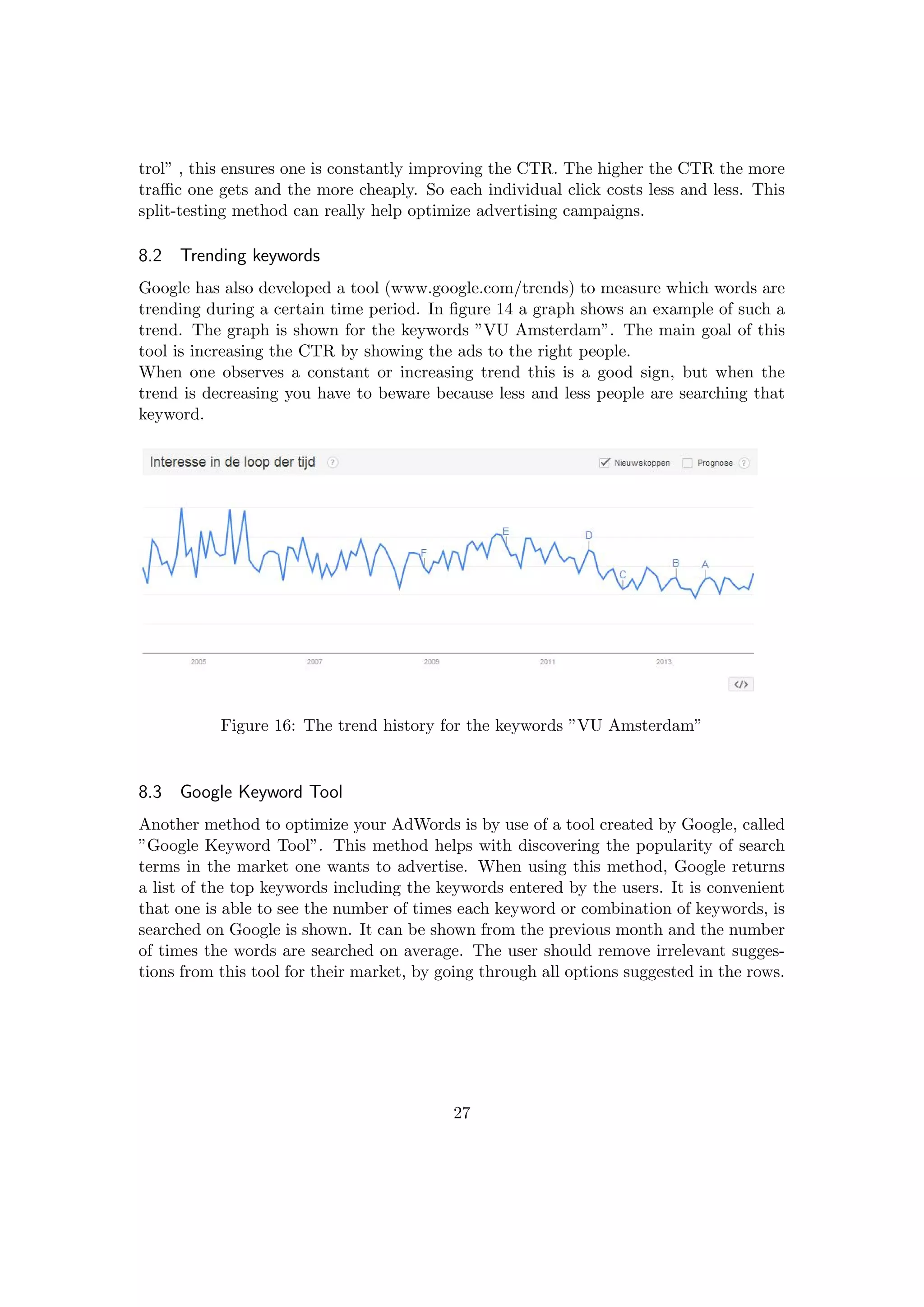 trol” , this ensures one is constantly improving the CTR. The higher the CTR the more
traﬃc one gets and the more cheaply. So each individual click costs less and less. This
split-testing method can really help optimize advertising campaigns.
8.2 Trending keywords
Google has also developed a tool (www.google.com/trends) to measure which words are
trending during a certain time period. In ﬁgure 14 a graph shows an example of such a
trend. The graph is shown for the keywords ”VU Amsterdam”. The main goal of this
tool is increasing the CTR by showing the ads to the right people.
When one observes a constant or increasing trend this is a good sign, but when the
trend is decreasing you have to beware because less and less people are searching that
keyword.
Figure 16: The trend history for the keywords ”VU Amsterdam”
8.3 Google Keyword Tool
Another method to optimize your AdWords is by use of a tool created by Google, called
”Google Keyword Tool”. This method helps with discovering the popularity of search
terms in the market one wants to advertise. When using this method, Google returns
a list of the top keywords including the keywords entered by the users. It is convenient
that one is able to see the number of times each keyword or combination of keywords, is
searched on Google is shown. It can be shown from the previous month and the number
of times the words are searched on average. The user should remove irrelevant sugges-
tions from this tool for their market, by going through all options suggested in the rows.
27
 
