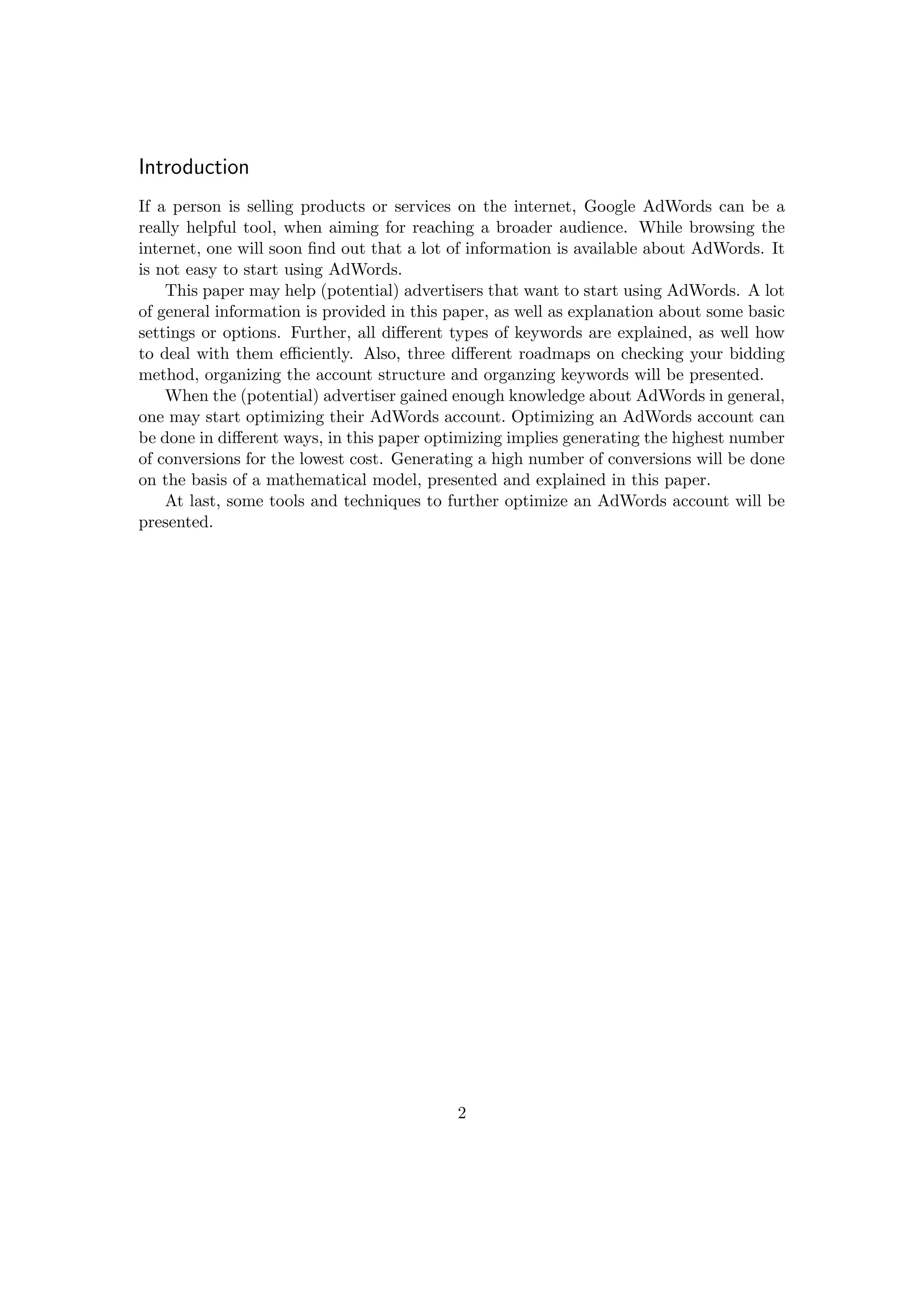 Introduction
If a person is selling products or services on the internet, Google AdWords can be a
really helpful tool, when aiming for reaching a broader audience. While browsing the
internet, one will soon ﬁnd out that a lot of information is available about AdWords. It
is not easy to start using AdWords.
This paper may help (potential) advertisers that want to start using AdWords. A lot
of general information is provided in this paper, as well as explanation about some basic
settings or options. Further, all diﬀerent types of keywords are explained, as well how
to deal with them eﬃciently. Also, three diﬀerent roadmaps on checking your bidding
method, organizing the account structure and organzing keywords will be presented.
When the (potential) advertiser gained enough knowledge about AdWords in general,
one may start optimizing their AdWords account. Optimizing an AdWords account can
be done in diﬀerent ways, in this paper optimizing implies generating the highest number
of conversions for the lowest cost. Generating a high number of conversions will be done
on the basis of a mathematical model, presented and explained in this paper.
At last, some tools and techniques to further optimize an AdWords account will be
presented.
2
 