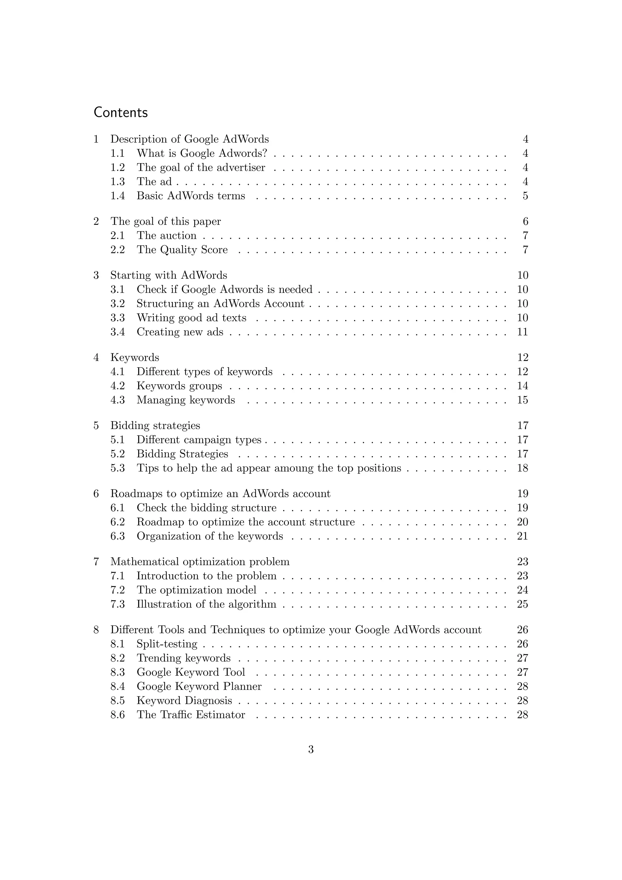 Contents
1 Description of Google AdWords 4
1.1 What is Google Adwords? . . . . . . . . . . . . . . . . . . . . . . . . . . . 4
1.2 The goal of the advertiser . . . . . . . . . . . . . . . . . . . . . . . . . . . 4
1.3 The ad . . . . . . . . . . . . . . . . . . . . . . . . . . . . . . . . . . . . . . 4
1.4 Basic AdWords terms . . . . . . . . . . . . . . . . . . . . . . . . . . . . . 5
2 The goal of this paper 6
2.1 The auction . . . . . . . . . . . . . . . . . . . . . . . . . . . . . . . . . . . 7
2.2 The Quality Score . . . . . . . . . . . . . . . . . . . . . . . . . . . . . . . 7
3 Starting with AdWords 10
3.1 Check if Google Adwords is needed . . . . . . . . . . . . . . . . . . . . . . 10
3.2 Structuring an AdWords Account . . . . . . . . . . . . . . . . . . . . . . . 10
3.3 Writing good ad texts . . . . . . . . . . . . . . . . . . . . . . . . . . . . . 10
3.4 Creating new ads . . . . . . . . . . . . . . . . . . . . . . . . . . . . . . . . 11
4 Keywords 12
4.1 Diﬀerent types of keywords . . . . . . . . . . . . . . . . . . . . . . . . . . 12
4.2 Keywords groups . . . . . . . . . . . . . . . . . . . . . . . . . . . . . . . . 14
4.3 Managing keywords . . . . . . . . . . . . . . . . . . . . . . . . . . . . . . 15
5 Bidding strategies 17
5.1 Diﬀerent campaign types . . . . . . . . . . . . . . . . . . . . . . . . . . . . 17
5.2 Bidding Strategies . . . . . . . . . . . . . . . . . . . . . . . . . . . . . . . 17
5.3 Tips to help the ad appear amoung the top positions . . . . . . . . . . . . 18
6 Roadmaps to optimize an AdWords account 19
6.1 Check the bidding structure . . . . . . . . . . . . . . . . . . . . . . . . . . 19
6.2 Roadmap to optimize the account structure . . . . . . . . . . . . . . . . . 20
6.3 Organization of the keywords . . . . . . . . . . . . . . . . . . . . . . . . . 21
7 Mathematical optimization problem 23
7.1 Introduction to the problem . . . . . . . . . . . . . . . . . . . . . . . . . . 23
7.2 The optimization model . . . . . . . . . . . . . . . . . . . . . . . . . . . . 24
7.3 Illustration of the algorithm . . . . . . . . . . . . . . . . . . . . . . . . . . 25
8 Diﬀerent Tools and Techniques to optimize your Google AdWords account 26
8.1 Split-testing . . . . . . . . . . . . . . . . . . . . . . . . . . . . . . . . . . . 26
8.2 Trending keywords . . . . . . . . . . . . . . . . . . . . . . . . . . . . . . . 27
8.3 Google Keyword Tool . . . . . . . . . . . . . . . . . . . . . . . . . . . . . 27
8.4 Google Keyword Planner . . . . . . . . . . . . . . . . . . . . . . . . . . . 28
8.5 Keyword Diagnosis . . . . . . . . . . . . . . . . . . . . . . . . . . . . . . . 28
8.6 The Traﬃc Estimator . . . . . . . . . . . . . . . . . . . . . . . . . . . . . 28
3
 