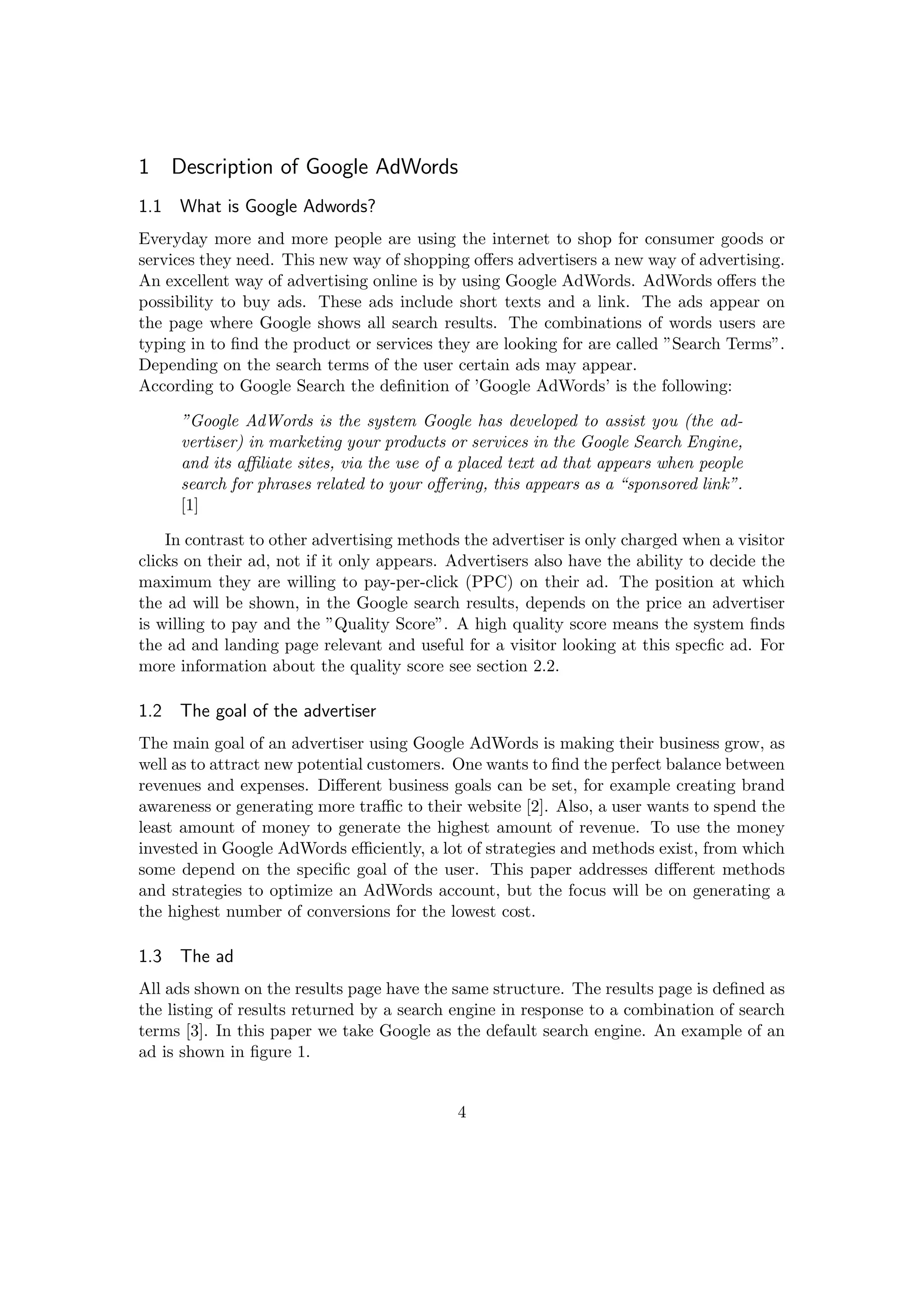 1 Description of Google AdWords
1.1 What is Google Adwords?
Everyday more and more people are using the internet to shop for consumer goods or
services they need. This new way of shopping oﬀers advertisers a new way of advertising.
An excellent way of advertising online is by using Google AdWords. AdWords oﬀers the
possibility to buy ads. These ads include short texts and a link. The ads appear on
the page where Google shows all search results. The combinations of words users are
typing in to ﬁnd the product or services they are looking for are called ”Search Terms”.
Depending on the search terms of the user certain ads may appear.
According to Google Search the deﬁnition of ’Google AdWords’ is the following:
”Google AdWords is the system Google has developed to assist you (the ad-
vertiser) in marketing your products or services in the Google Search Engine,
and its aﬃliate sites, via the use of a placed text ad that appears when people
search for phrases related to your oﬀering, this appears as a “sponsored link”.
[1]
In contrast to other advertising methods the advertiser is only charged when a visitor
clicks on their ad, not if it only appears. Advertisers also have the ability to decide the
maximum they are willing to pay-per-click (PPC) on their ad. The position at which
the ad will be shown, in the Google search results, depends on the price an advertiser
is willing to pay and the ”Quality Score”. A high quality score means the system ﬁnds
the ad and landing page relevant and useful for a visitor looking at this specﬁc ad. For
more information about the quality score see section 2.2.
1.2 The goal of the advertiser
The main goal of an advertiser using Google AdWords is making their business grow, as
well as to attract new potential customers. One wants to ﬁnd the perfect balance between
revenues and expenses. Diﬀerent business goals can be set, for example creating brand
awareness or generating more traﬃc to their website [2]. Also, a user wants to spend the
least amount of money to generate the highest amount of revenue. To use the money
invested in Google AdWords eﬃciently, a lot of strategies and methods exist, from which
some depend on the speciﬁc goal of the user. This paper addresses diﬀerent methods
and strategies to optimize an AdWords account, but the focus will be on generating a
the highest number of conversions for the lowest cost.
1.3 The ad
All ads shown on the results page have the same structure. The results page is deﬁned as
the listing of results returned by a search engine in response to a combination of search
terms [3]. In this paper we take Google as the default search engine. An example of an
ad is shown in ﬁgure 1.
4
 