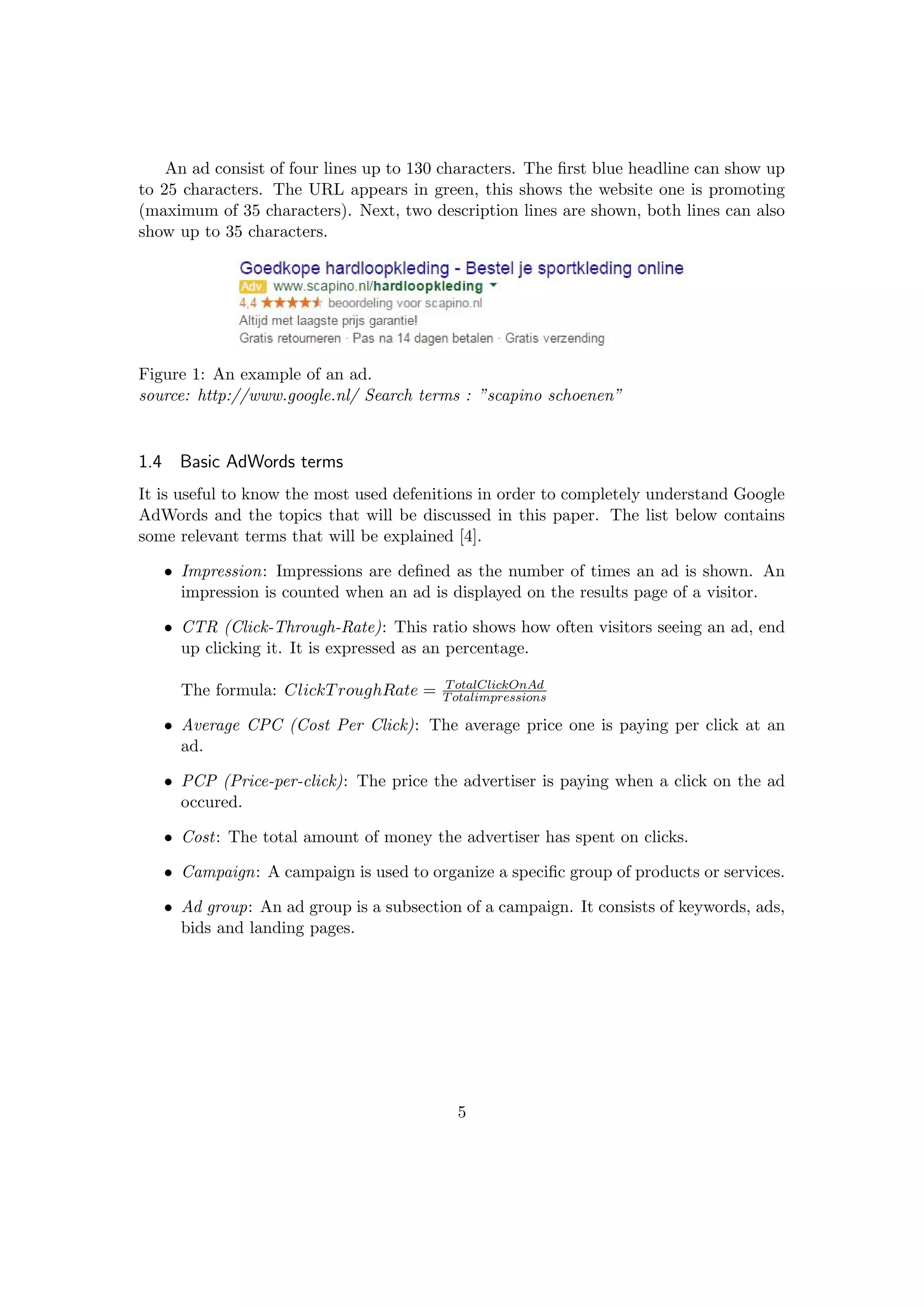 An ad consist of four lines up to 130 characters. The ﬁrst blue headline can show up
to 25 characters. The URL appears in green, this shows the website one is promoting
(maximum of 35 characters). Next, two description lines are shown, both lines can also
show up to 35 characters.
Figure 1: An example of an ad.
source: http://www.google.nl/ Search terms : ”scapino schoenen”
1.4 Basic AdWords terms
It is useful to know the most used defenitions in order to completely understand Google
AdWords and the topics that will be discussed in this paper. The list below contains
some relevant terms that will be explained [4].
• Impression: Impressions are deﬁned as the number of times an ad is shown. An
impression is counted when an ad is displayed on the results page of a visitor.
• CTR (Click-Through-Rate): This ratio shows how often visitors seeing an ad, end
up clicking it. It is expressed as an percentage.
The formula: ClickTroughRate = TotalClickOnAd
Totalimpressions
• Average CPC (Cost Per Click): The average price one is paying per click at an
ad.
• PCP (Price-per-click): The price the advertiser is paying when a click on the ad
occured.
• Cost: The total amount of money the advertiser has spent on clicks.
• Campaign: A campaign is used to organize a speciﬁc group of products or services.
• Ad group: An ad group is a subsection of a campaign. It consists of keywords, ads,
bids and landing pages.
5
 