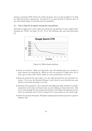 setting a maximum CPC bid for the whole ad group, but it is also possible to set bids
for single keywords or placements. In general it is a good method to allocate more of
the advertising budget to keywords that are proﬁtable.
5.3 Tips to help the ad appear amoung the top positions
Advertisers might want to have their ads among the top positions to get a higher click-
through-rate (CTR), see ﬁgure 10 [17]. If so, the following tips may help advertisers
[4]:
Figure 10: Eﬀectiveness positions
• Focus on relevance: Make sure keywords, ads, and landing pages are relevant to
what visitors are searching for. When an ad is not relevant it might show, but it
won’t get as many clicks which results in a poor performance over time
• Keep the keyword list up-to-date: Use the right keywords for the potential cus-
tomers. Try to use the Keyword Planner to get ideas for new keywords one may
decide to add those keywords to the list
• Keep the bid competitive: Try to keep the bid suﬃciently high, therefore it remains
competitive with other advertisers who are also bidding on those keywords. Also
have a look through the top of page bid estimates, this helps with ﬁguring out how
much one probably need to bid to compete for a top position on the results page
• Check the account frequently: Regularly making improvements may have a positive
inﬂuence [18]
18
 