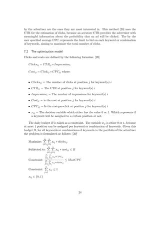 by the advertiser are the ones they are most interested in. This method [20] uses the
CTR for the estimation of clicks, because an accurate CTR provides the advertiser with
meaningful information about the probability that an ad will be clicked. The by the
user speciﬁed average CPC, represents the limit to bid on each keyword or combination
of keywords, aiming to maximize the total number of clicks.
7.2 The optimization model
Clicks and costs are deﬁned by the following formulas: [20]
Clicksij = CTRij ∗ Impressioni
Costij = Clickij ∗ CPCij where:
• Clicksij = The number of clicks at position j for keyword(s) i
• CTRij = The CTR at position j for keyword(s) i
• Impressioni = The number of impressions for keyword(s) i
• Costij = is the cost at position j for keyword(s) i
• CPCij = Is the cost-per-click at position j for keyword(s) i
• xij = The decision variable which either has the value 0 or 1. Which represents if
a keyword will be assigned to a certain position or not.
The daily budget B is taken as a constraint. The variable xij is either 0 or 1, because
at most 1 position can be assigned per keyword or combination of keywords. Given this
budget B, for all keywords or combinations of keywords in the portfolio of the advertiser
the problem is formulated as follows: [20]
Maximize:
m
i=1
n
j=1
xij ∗ clicksij
Subjected to:
m
i=1
n
j=1
xij ∗ costij ≤ B
Constraint:
m
i=1
n
j=1
xij∗CPCij
m
i=1
n
j=1
xij∗clicksij
≤ MaxCPC
Constraint:
n
j=1
xij ≤ 1
xij ∈ {0, 1}
24
 