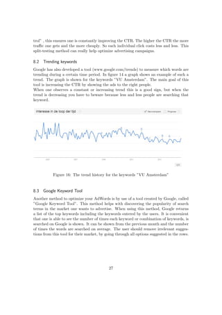 trol” , this ensures one is constantly improving the CTR. The higher the CTR the more
traﬃc one gets and the more cheaply. So each individual click costs less and less. This
split-testing method can really help optimize advertising campaigns.
8.2 Trending keywords
Google has also developed a tool (www.google.com/trends) to measure which words are
trending during a certain time period. In ﬁgure 14 a graph shows an example of such a
trend. The graph is shown for the keywords ”VU Amsterdam”. The main goal of this
tool is increasing the CTR by showing the ads to the right people.
When one observes a constant or increasing trend this is a good sign, but when the
trend is decreasing you have to beware because less and less people are searching that
keyword.
Figure 16: The trend history for the keywords ”VU Amsterdam”
8.3 Google Keyword Tool
Another method to optimize your AdWords is by use of a tool created by Google, called
”Google Keyword Tool”. This method helps with discovering the popularity of search
terms in the market one wants to advertise. When using this method, Google returns
a list of the top keywords including the keywords entered by the users. It is convenient
that one is able to see the number of times each keyword or combination of keywords, is
searched on Google is shown. It can be shown from the previous month and the number
of times the words are searched on average. The user should remove irrelevant sugges-
tions from this tool for their market, by going through all options suggested in the rows.
27
 
