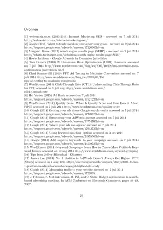 Bronnen
[1] webcentrix.co.za (2013-2014) Internet Marketing SEO - accessed on 7 juli 2014
http://webcentrix.co.za/internet-marketing-seo/
[2] Google (2015) What to track based on your advertising goals - accessed on 9 juli 2014
https://support.google.com/adwords/answer/1722036?hl=en
[3] Margaret Rouse (2012) search engine results page (SERP) - accessed on 9 juli 2014
http://whatis.techtarget.com/deﬁnition/search-engine-results-page-SERP
[4] Howie Jacobson - Google Adwords for Dummies 2nd edition
[5] Tom Demers (2009) 20 Conversion Rate Optimization (CRO) Resources accessed
on 7 juli 2014 http://www.wordstream.com/blog/ws/2009/10/08/cro-conversion-rate-
optimization (conversion rate)
[6] Chad Summerhill (2010) PPC Ad Testing to Maximize Conversions accessed on 7
juli 2014 http://www.wordstream.com/blog/ws/2010/09/15/
ppc-ad-testing-to-maximize-conversions
[7] WordStream (2014) Click-Through Rate (CTR): Understanding Click-Through Rate
for PPC accessed on 3 juli aug http://www.wordstream.com/
click-through-rate
[8] Hal Varian (2015) Ad Rank accessed on 7 juli 2014
https://support.google.com/adwords/answer/1752122?hl=en
[9] WordStream (2014) Quality Score: What Is Quality Score and How Does it Aﬀect
PPC? accessed on 7 juli 2014 http://www.wordstream.com/quality-score
[10] Google (2014) Getting your ads above Google search results accessed on 7 juli 2014
https://support.google.com/adwords/answer/1722087?hl=en
[11] Google (2014) Structuring your AdWords account accessed on 7 juli 2014
https://support.google.com/adwords/answer/2375470?hl=en
[12] Google (2014) Where your ads can appear accessed on 7 juli 2014
https://support.google.com/adwords/answer/1704373?hl=en
[13] Google (2014) Using keyword matching options accessed on 3 oct 2014
https://support.google.com/adwords/answer/2497836?hl=en
[14] Google (2014) Add negative keywords to your campaign accessed on 7 juli 2014
https://support.google.com/adwords/answer/2453972?hl=en
[15] WordStream (2014) Keyword Grouping - Learn How to Create More Proﬁtable Key-
word Groups accessed on 10 aug 2014 http://www.wordstream.com/keyword-grouping
[16] Tips from Jeﬀrey Blijendaal - EMatters
[17] Jessica Lee (2013) No. 1 Position in AdWords Doesn’t Always Get Highest CTR
[Study] accessed on 7 aug 2014 http://searchenginewatch.com/sew/study/2305135/no-
1-position-in-adwords-doesnt-always-get-highest-ctr-study
[18] Google (2014) Measuring traﬃc to your website accessed on 7 juli 2014
https://support.google.com/adwords/answer/1722035
[19] J. Feldman, S. Muthukrishnan, M. Pal, and C. Stein. Budget optimization in search-
based advertising auctions. In ACM Conference on Electronic Commerce, pages 40–49,
2007
29
 