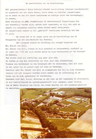 De geschied.enis van d.e Leostichting.
Eet j-ongensinternaa-t K-ein Borculo oftewel Leostichting (vroeger teo-Gesticht)
is opgericht met het d.oe1 z l{ezen, ha}ve $ezen en verlaten jongerlingen
op te nemen om hen tot brave cbristenea en nuttige leden der maatschappij
te vormen.
Deze stichti.ng is gééa strafkolonie of verbeterhuisi Jongerlingen die
aLs onzedelijk bekead. zj 1:r l worden niet opgenonenr en zíj, d.ie zicln aa
opnarne aan wanged.rag schuldig maken worden weder verwijderd.
De jongerlingen kunnen in dit ,,gestioht" verblijvea uiterlijk tot hun
21 jaar.
Zo stond bet in d-e jonge jaren van d.e teostichting in: tle
Prospectus van het Leo-Gesticht bij 3orcu1o.
Eet laadgoed rondom de stichtiag was vroeger eigendom van
illr. l{esse} van EyI1.
l{r. tíessel vaa EyII, bekend om zijn goed.heid en bekuaanheidl verbleef in
d.e zomer vao 1?38 met zija kleine gezin op zíjn buitenverblijf frd.e Rietlerrr
te Borculo.
IIun eerste kind. was overledene nog geen jaar oud.
Ze haddea nu nog een dochtertje van drie jaar oudl Àlexandrina.
tijd.ens eea kerkdieast in hurr huiskapel met de omwonend.enl v-iel het kind-
in bet water van d.e gracht rond het huis en verd.ronk.
Eierdoor werd tdr. i{esse1 van Eytl zo aarlgegtepen dat hij in zijn testament
vermeld dat het landgoed- bestemd moest worden om: de uitbreid.Íng en de
bloei van d.e B.X. godsdienst te bevord.ër€rro
Zodoeade kont tígr. E.y.d. t{etering op het idee om }ret landschap te herscheppen
in cen toevluchtsoord ea opvoediagsgestioht voor jongensl ooder leiding
van de Eerrr. Sroeders vaa O.t.Y. yar. Zeven Smarten uit het Aloysius-gesticht
te Amsterdam.
 