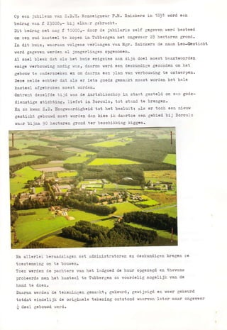 0p eea jubileun van Z.D.E. ïdonseigneur P.td. Sniskers in 1B$1 vlord een
bed.ra6 van f 230OOr- bij elkaz.r gebracht.
Dit bedrag met nog f IOOOO,- door de jubilaris ze1-f gegeven werd besteed
om eea oud. kastcel te kopen in llubbergen met ongeveer 28 hectaren grond.
In ttit buisl raz-t?-al volgens verlangen van l[gr. Snickers de naam teo-Gbsticht
werd gegevea rerdea a1 jongerlingen opgenollèD.
À1 sncl bleek d.at aIs het huis enigzins aaa zijn doel moest beantwoorden
enige verbouring nod-ig ras, daaron werd een deslomd.ige gezoaden om het
gebouw te ond.erzoeken crr ota daarna een plan van verbouwing te ontwerpen.
Dezc nelde echter tl-at als er i.ets goed.s genaakt moest worden het hele
kastcel afgebrokea uoest rÍoPdeno
gmtrent d.ezelfd.c iijd -.-as d.e Àartsbisschop in staat gesteld. om een god-s-
dienstige sticbtiagz liefst ia Borculor tot stand te brengcn.
En zo kram Z.D. Eóograerttigheiè tot het besluit: a1s er toch een nieuw
gesticbt gebourd. loet rorden daa kies ik d.aartoe eea gcbied' bii Sorculo
waar bijna !O hectarea gpond ter beschikking kiggea.
§a allerlei beraadslagen met administratoren en deslnmd.igen kregen ze
toestemning oB te bouwen.
toen werden d.e pachters van het lad,goed. d.c huur opgezegd en thevens
probeerde men het kasteel te Tubberger. zo voord-elig mogeJ-ijk van de
hand. te d.oen.
Daatna werd.en d.c tekeningen gemae.ktl gekeurd, gewijzigd. cn weer gekeurd.
totd.at eindelijk d.c originele tekening ontstond waarvan later maar ongeveer
f d.eel gebouwd. werd.
 