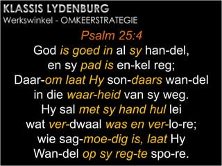 Psalm 25:4
God is goed in al sy han-del,
en sy pad is en-kel reg;
Daar-om laat Hy son-daars wan-del
in die waar-heid van sy weg.
Hy sal met sy hand hul lei
wat ver-dwaal was en ver-lo-re;
wie sag-moe-dig is, laat Hy
Wan-del op sy reg-te spo-re.
 