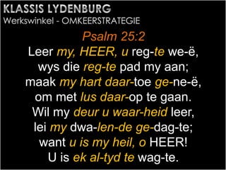 Psalm 25:2
Leer my, HEER, u reg-te we-ë,
wys die reg-te pad my aan;
maak my hart daar-toe ge-ne-ë,
om met lus daar-op te gaan.
Wil my deur u waar-heid leer,
lei my dwa-len-de ge-dag-te;
want u is my heil, o HEER!
U is ek al-tyd te wag-te.
 